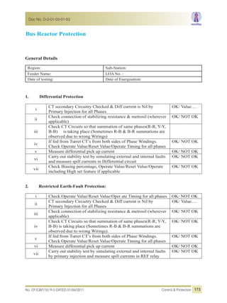 Bus Reactor Protection
General Details
Region: Sub-Station:
Feeder Name: LOA No. :
Date of testing: Date of Energisation:
1. Differential Protection
i
CT secondary Circuitry Checked & Diff current is Nil by
Primary Injection for all Phases
OK/ Value….
ii
Check connection of stabilizing resistance & metrosil (wherever
applicable)
OK/ NOT OK
iii
Check CT Circuits so that summation of same phases(R-R, Y-Y,
B-B) is taking place (Sometimes R-B & B-R summations are
observed due to wrong Wirings)
iv
If fed from Turret CT’s from both sides of Phase Windings.
Check Operate Value/Reset Value/Operate Timing for all phases
OK/ NOT OK
v Measure differential pick up current OK/ NOT OK
vi
Carry out stability test by simulating external and internal faults
and measure spill currents in Differential circuit
OK/ NOT OK
vii
Check Biasing percentage, Operate Value/Reset Value/Operate
including High set feature if applicable
OK/ NOT OK
2. Restricted Earth-Fault Protection:
i Check Operate Value/Reset Value/Oper ate Timing for all phases OK/ NOT OK
ii
CT secondary Circuitry Checked & Diff current is Nil by
Primary Injection for all Phases
OK/ Value….
iii
Check connection of stabilizing resistance & metrosil (wherever
applicable)
OK/ NOT OK
iv
Check CT Circuits so that summation of same phases(R-R, Y-Y,
B-B) is taking place (Sometimes R-B & B-R summations are
observed due to wrong Wirings).
OK/ NOT OK
v
If fed from Turret CT’s from both sides of Phase Windings.
Check Operate Value/Reset Value/Operate Timing for all phases
OK/ NOT OK
vi Measure differential pick up current OK/ NOT OK
vii
Carry out stability test by simulating external and internal faults
by primary injection and measure spill currents in REF relay
OK/ NOT OK
No. CF/C&P/10/ R-3 DATED 01/04/2011 Control & Protection
Doc No. D-2-01-03-01-03
173
 