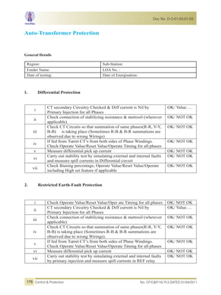 Auto-Transformer Protection
General Details
Region: Sub-Station:
Feeder Name: LOA No. :
Date of testing: Date of Energisation:
1. Differential Protection
i
CT secondary Circuitry Checked & Diff current is Nil by
Primary Injection for all Phases
OK/ Value….
ii
Check connection of stabilizing resistance & metrosil (wherever
applicable)
OK/ NOT OK
iii
Check CT Circuits so that summation of same phases(R-R, Y-Y,
B-B) is taking place (Sometimes R-B & B-R summations are
observed due to wrong Wirings)
OK/ NOT OK
iv
If fed from Turret CT’s from both sides of Phase Windings.
Check Operate Value/Reset Value/Operate Timing for all phases
OK/ NOT OK
v Measure differential pick up current OK/ NOT OK
vi
Carry out stability test by simulating external and internal faults
and measure spill currents in Differential circuit
OK/ NOT OK
vii
Check Biasing percentage, Operate Value/Reset Value/Operate
including High set feature if applicable
OK/ NOT OK
2. Restricted Earth-Fault Protection
i Check Operate Value/Reset Value/Oper ate Timing for all phases OK/ NOT OK
ii
CT secondary Circuitry Checked & Diff current is Nil by
Primary Injection for all Phases
OK/ Value….
iii
Check connection of stabilizing resistance & metrosil (wherever
applicable)
OK/ NOT OK
iv
Check CT Circuits so that summation of same phases(R-R, Y-Y,
B-B) is taking place (Sometimes R-B & B-R summations are
observed due to wrong Wirings).
OK/ NOT OK
v
If fed from Turret CT’s from both sides of Phase Windings.
Check Operate Value/Reset Value/Operate Timing for all phases
OK/ NOT OK
vi Measure differential pick up current OK/ NOT OK
vii
Carry out stability test by simulating external and internal faults
by primary injection and measure spill currents in REF relay
OK/ NOT OK
No. CF/C&P/10/ R-3 DATED 01/04/2011Control & Protection
Doc No. D-2-01-03-01-03
176
 