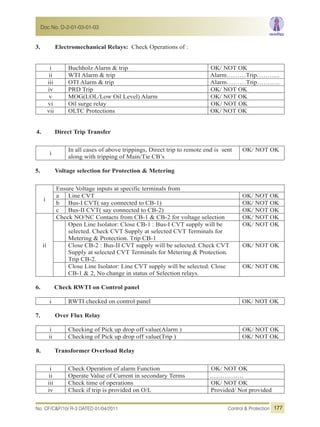 3. Electromechanical Relays: Check Operations of :
i Buchholz Alarm & trip OK/ NOT OK
ii WTI Alarm & trip Alarm………Trip………..
iii OTI Alarm & trip Alarm………Trip………..
iv PRD Trip OK/ NOT OK
v MOG(LOL/Low Oil Level) Alarm OK/ NOT OK
vi Oil surge relay OK/ NOT OK
vii OLTC Protections OK/ NOT OK
4. Direct Trip Transfer
i
In all cases of above trippings, Direct trip to remote end is sent
along with tripping of Main/Tie CB’s
OK/ NOT OK
5. Voltage selection for Protection & Metering
i
Ensure Voltage inputs at specific terminals from
a Line CVT OK/ NOT OK
b Bus-I CVT( say connected to CB-1) OK/ NOT OK
c Bus-II CVT( say connected to CB-2) OK/ NOT OK
ii
Check NO/NC Contacts from CB-1 & CB-2 for voltage selection OK/ NOT OK
Open Line Isolator: Close CB-1 : Bus-I CVT supply will be
selected. Check CVT Supply at selected CVT Terminals for
Metering & Protection. Trip CB-1
OK/ NOT OK
Close CB-2 : Bus-II CVT supply will be selected. Check CVT
Supply at selected CVT Terminals for Metering & Protection.
Trip CB-2.
OK/ NOT OK
Close Line Isolator: Line CVT supply will be selected. Close
CB-1 & 2, No change in status of Selection relays.
OK/ NOT OK
6. Check RWTI on Control panel
i RWTI checked on control panel OK/ NOT OK
7. Over Flux Relay
i Checking of Pick up drop off value(Alarm ) OK/ NOT OK
ii Checking of Pick up drop off value(Trip ) OK/ NOT OK
8. Transformer Overload Relay
i Check Operation of alarm Function OK/ NOT OK
ii Operate Value of Current in secondary Terms …………….
iii Check time of operations OK/ NOT OK
iv Check if trip is provided on O/L Provided/ Not provided
No. CF/C&P/10/ R-3 DATED 01/04/2011 Control & Protection
Doc No. D-2-01-03-01-03
177
 