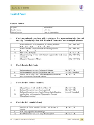 Control Panel
General Details
Region: Sub-Station:
Feeder Name: LOA No. :
Date of testing: Date of Energisation:
1. Check metering circuit along with transducers first by secondary injection and
there by Primary injection with Standard Voltage & Currents(as per scheme)
i
With Voltmeter Selector switch at various positions
R-Y Y-B B-R RN YN BN
OK/ NOT OK
ii
With Ammeter selector switch at various positions
R Y B
OK/ NOT OK
iii MW /MVAR Meters OK/ NOT OK
iv
Check metering circuits with Primary injection for each phase
separately
OK/ NOT OK
v Check for frequency Meters OK/ NOT OK
2. Check Isolator Interlocks
i Isolator Operation when Adjacent CB Open OK/ NOT OK
ii Isolator Operation when Adjacent CB Close Locked/ Unlocked
iii
Check for all Bay/Line/Transformer/reactor isolators
with reference to interlock scheme
OK/ NOT OK
3. Check for Bus isolator Interlock
i Check Status of E/S interlock of Bus-I/II OK/ NOT OK
ii Isolator Operation when Bus is earthed OK/ NOT OK
iii
Isolator Operation when Bus is Not earthed (Checking
can be done with engaging/Disengaging Contact
Multiplication relay.)
Locked/ Unlocked
4. Check for E/S Interlock(Line)
i
Check E/S Mech. interlock in case Line isolator is
closed
OK/ NOT OK
ii U/V relay Operate/Reset Voltage ……………………
iii E/S Operation when U/V relay de-energized OK/ NOT OK
No. CF/C&P/10/ R-3 DATED 01/04/2011 Control & Protection
Doc No. D-2-01-03-01-03
179
 