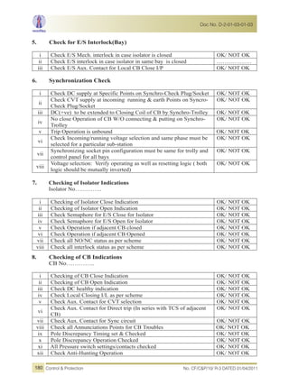 5. Check for E/S Interlock(Bay)
i Check E/S Mech. interlock in case isolator is closed OK/ NOT OK
ii Check E/S interlock in case isolator in same bay is closed ………………
iii Check E/S Aux. Contact for Local CB Close I/P OK/ NOT OK
6. Synchronization Check
i Check DC supply at Specific Points on Synchro-Check Plug/Socket OK/ NOT OK
ii
Check CVT supply at incoming running & earth Points on Syncro-
Check Plug/Socket
OK/ NOT OK
iii DC(+ve) to be extended to Closing Coil of CB by Synchro-Trolley OK/ NOT OK
iv
No close Operation of CB W/O connecting & putting on Synchro-
Trolley
OK/ NOT OK
v Trip Operation is unbound OK/ NOT OK
vi
Check Incoming/running voltage selection and same phase must be
selected for a particular sub-station
OK/ NOT OK
vii
Synchronizing socket pin configuration must be same for trolly and
control panel for all bays
OK/ NOT OK
viii
Voltage selection: Verify operating as well as resetting logic ( both
logic should be mutually inverted)
OK/ NOT OK
7. Checking of Isolator Indications
Isolator No…………..
i Checking of Isolator Close Indication OK/ NOT OK
ii Checking of Isolator Open Indication OK/ NOT OK
iii Check Semaphore for E/S Close for Isolator OK/ NOT OK
iv Check Semaphore for E/S Open for Isolator OK/ NOT OK
v Check Operation if adjacent CB closed OK/ NOT OK
vi Check Operation if adjacent CB Opened OK/ NOT OK
vii Check all NO/NC status as per scheme OK/ NOT OK
viii Check all interlock status as per scheme OK/ NOT OK
8. Checking of CB Indications
CB No…………..
i Checking of CB Close Indication OK/ NOT OK
ii Checking of CB Open Indication OK/ NOT OK
iii Check DC healthy indication OK/ NOT OK
iv Check Local Closing I/L as per scheme OK/ NOT OK
v Check Aux. Contact for CVT selection OK/ NOT OK
vi
Check Aux. Contact for Direct trip (In series with TCS of adjacent
CB)
OK/ NOT OK
vii Check Aux. Contact for Sync circuit OK/ NOT OK
viii Check all Annunciations Points for CB Troubles OK/ NOT OK
ix Pole Discrepancy Timing set & Checked OK/ NOT OK
x Pole Discrepancy Operation Checked OK/ NOT OK
xi All Pressure switch settings/contacts checked OK/ NOT OK
xii Check Anti-Hunting Operation OK/ NOT OK
No. CF/C&P/10/ R-3 DATED 01/04/2011Control & Protection
Doc No. D-2-01-03-01-03
180
 