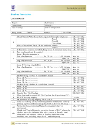 Busbar Protection
General Details
Region: Sub-Station:
Feeder Name: LOA No. :
Date of testing: Date of Energisation:
Relay Name Zone-I……… Zone-II………… Check Zone…………..
i
Check Operate Value/Reset Value/Oper ate Timing for all phases OK/ NOT OK
Zone-I OK/ NOT OK
Zone-II OK/ NOT OK
Check Zone OK/ NOT OK
Block Auto-reclose for all CB’s Connected Zone-I OK/ NOT OK
Zone-II OK/ NOT OK
ii If directional Element provided ,Relay tested & Direction found O.K OK/ NOT OK
iii Test results enclosed & accepted
iv
Zone-I Tripping extended to :
Trip relay Location ………… for CB No………. LBB Initiated Yes/ No
PLCC/D.T. Yes/ No
Trip relay Location ………… for CB No………. LBB Initiated Yes/ No
PLCC/D.T. Yes/ No
v
Zone-II Tripping extended to :
Trip relay Location ………… for CB No………. LBB Initiated Yes/ No
PLCC/D.T. Yes/ No
Trip relay Location ………… for CB No………. LBB Initiated Yes/ No
PLCC/D.T. Yes/ No
vi
LBB/BFR trip checked & extended to Zone-I
From CB No……………. OK/ NOT OK
From CB No……………. OK/ NOT OK
From CB No……………. OK/ NOT OK
vii
LBB/BFR trip checked & extended to Zone-II
From CB No……………. OK/ NOT OK
From CB No……………. OK/ NOT OK
From CB No……………. OK/ NOT OK
viii Transfer Bus Trip Checked OK/ NOT OK
ix Close Interlock in case of BB Trip Checked for all applicable CB’s
x RESET Working properly Yes/ No
xi DC selection working properly for DC-I & II Yes/ No
xii
Carry out stability test by simulating external and internal faults by
primary injection and measure spill currents in Bus bar diff. relay
OK/ NOT OK
xiii
Verify stabilizing resistor & Metrosil connection(wherever
applicable)
OK/ NOT OK
xiv
Check for CT switching relay operation, in case of DMT scheme by
closing respective isolators. Also inject current at the relay panel
entry point and measure current at Bus Bar protection relay
terminals after operating respective CT switching relay
OK/ NOT OK
No. CF/C&P/10/ R-3 DATED 01/04/2011Control & Protection
Doc No. D-2-01-03-01-03
182
 