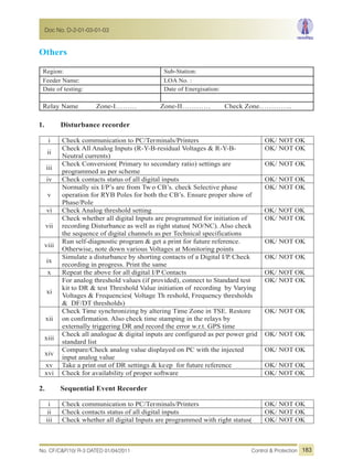 Others
Region: Sub-Station:
Feeder Name: LOA No. :
Date of testing: Date of Energisation:
Relay Name Zone-I……… Zone-II………… Check Zone…………..
1. Disturbance recorder
i Check communication to PC/Terminals/Printers OK/ NOT OK
ii
Check All Analog Inputs (R-Y-B-residual Voltages & R-Y-B-
Neutral currents)
OK/ NOT OK
iii
Check Conversion( Primary to secondary ratio) settings are
programmed as per scheme
OK/ NOT OK
iv Check contacts status of all digital inputs OK/ NOT OK
v
Normally six I/P’s are from Tw o CB’s. check Selective phase
operation for RYB Poles for both the CB’s. Ensure proper show of
Phase/Pole
OK/ NOT OK
vi Check Analog threshold setting OK/ NOT OK
vii
Check whether all digital Inputs are programmed for initiation of
recording Disturbance as well as right status( NO/NC). Also check
the sequence of digital channels as per Technical specifications
OK/ NOT OK
viii
Run self-diagnostic program & get a print for future reference.
Otherwise, note down various Voltages at Monitoring points
OK/ NOT OK
ix
Simulate a disturbance by shorting contacts of a Digital I/P.Check
recording in progress. Print the same
OK/ NOT OK
x Repeat the above for all digital I/P Contacts OK/ NOT OK
xi
For analog threshold values (if provided), connect to Standard test
kit to DR & test Threshold Value initiation of recording by Varying
Voltages & Frequencies( Voltage Th reshold, Frequency thresholds
& DF/DT thresholds)
OK/ NOT OK
xii
Check Time synchronizing by altering Time Zone in TSE. Restore
on confirmation. Also check time stamping in the relays by
externally triggering DR and record the error w.r.t. GPS time
OK/ NOT OK
xiii
Check all analogue & digital inputs are configured as per power grid
standard list
OK/ NOT OK
xiv
Compare/Check analog value displayed on PC with the injected
input analog value
OK/ NOT OK
xv Take a print out of DR settings & keep for future reference OK/ NOT OK
xvi Check for availability of proper software OK/ NOT OK
2. Sequential Event Recorder
i Check communication to PC/Terminals/Printers OK/ NOT OK
ii Check contacts status of all digital inputs OK/ NOT OK
iii Check whether all digital Inputs are programmed with right status( OK/ NOT OK
No. CF/C&P/10/ R-3 DATED 01/04/2011 Control & Protection
Doc No. D-2-01-03-01-03
183
 