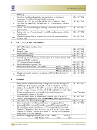 NO/NC)
iv
Selective checking of each & every contacts is to be done in
sequences. Print-Out/Display is to be compared
OK/ NOT OK
v
Normally six I/P’s are from Tw o CB’s. check Selective Phase
operation for RYB Poles for both the CB’s. Ensure proper show of
Phase/Pole.
OK/ NOT OK
vi
Check Time synchronizing by altering Time Zone. Restore on
confirmation
OK/ NOT OK
vii
Take a print out of plant status (if available) and compare with the
actual status
OK/ NOT OK
viii
Check for availability of proper software & site programmability
of event text
OK/ NOT OK
3. OLTC/RTCC for Transformer
i
OLTC Operation checked from
Local Panel OK/ NOT OK
Remote Panel OK/ NOT OK
Super/Control Panel OK/ NOT OK
ii Tap Position Display OK/ NOT OK
iii
Correct Tap position display at local panel & at remote display with
respective OLTC indicator.
OK/ NOT OK
iv All Indicating lamps checked OK/ NOT OK
v Tap Position Discrepancy Trip OK/ NOT OK
vi
Master/Follower scheme Checked for Master :Xformer-1 OK/ NOT OK
Master :Xformer-2 OK/ NOT OK
Master :Xformer-3 OK/ NOT OK
vii
Check auto supply changeover feature for OTLC/Transformer (If
available)
OK/ NOT OK
4. General
i
Many a time, different Auxiliary voltages are used for drive power
of DR & EL.For example, relay DC is 220 V, DR has it’s isolated
optical I/P , EL has 50 V drive DC. Conscious effort is to be put to
keep all voltage contacts of relay, DR & EL isolated from each other
OK/ NOT OK
ii
In case any changes are to be made in terminal designation,
corresponding change in ferruling
Done/ Not done
iii
In each & every panel & Marshalling Boxes/Kiosks, CT & CVT
Circuits must be provided with Disconnecting stud type terminals
OK/ NOT OK
iv 20% spare TB’s provided in all types OK/ NOT OK
v
Close Interlock of CB: In case trip relay is energized, Close
command not forwarded. Normally, Manual Close command from
CP must be in series with One set of NC contact of the Trip relay
OK/ NOT OK
vi
CB in OFF Condition Selective checking of Trip-CKT Supervision
relay of all CB’s.by Opening wire from TC, one by One.Repeat the
same with CB in On Condition
vii
Permissive Tripping command thr’ PLCC Main-I Main-II
1st
CH. Return Time ………. mS ………. mS
No. CF/C&P/10/ R-3 DATED 01/04/2011Control & Protection
Doc No. D-2-01-03-01-03
184
 