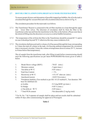 2.7 HOTOILCIRCULATIONUSINGHIGHVACUUMOILFILTERMACHINE
To ensure proper dryness and absorption of possible trapped gas bubbles, the oil in the tank is
circulatedthroughthevacuumfilterandwithcirculationdirectionasshowninFig.-4.
Thecirculationprocedureforthemaintankisasfollows.
2.7.1 The Transformer/ Reactor is connected to the oil filter machine in a loop through the upper
and lower filter valves. The direction of circulation shall be from the filter to the
transformer at the top and from the transformer to the filter at the bottom. (Please note that at
theinitialoilfillingtimethedirectionisreversetoavoidairbubbleformation).
2.7.2 The temperature of the oil from the filter to the Transformer should be around 60 °C and in
nocaseitshouldgobeyond70°Cotherwisethismaycauseoxidationofoil.
2.7.3 The circulationshall proceed until a volume of oil has passed through the loop corresponding
to 2 times the total oil volume in the tank. (At freezing ambient temperature the circulation
time is increased, circulate 3 times the volume at temperature down to minus 20 °C, increase
to4timesbelowthattemperature).
The oil sample from the transformer tank, after filling in tank before commissioning should
meet the following specifications (as per latest POWERGRID Revision) given in table-2
below.
1. Break Down voltage (BDV) : 70 kV (min.)
2. Moisture content : 5 ppm (max.)
3. Tan-delta at 90 °C : 0.01 (max.)
4. Total Gas Content : < 1%
12
5. Resistivity at 90 °C : 6 X 10 ohm-cm (min.)
6. Interfacial tension : 0.035 N/m (min.)
7. *Oxidation Stability (Test method as per IEC 61125 method C, Test duration: 500
hour for inhibited oil)
a) Acidity : 0.3 (mg KOH /g) (max.)
b) Sludge : 0.05 % (max.)
c) Tan delta at 90 °C : 0.05 (max.)
8. * Total PCB content : Not detectable (2 mg/kg total)
* For Sr. No. 7 & 8 separate oil sample shall be taken and test results shall be submitted
within 45 days after commissioning for approval of Powergrid.
Table-2
Doc No. D-2-01-03-01-03
Pre-Commissioning Procedures For Switchyard Equipments 13
 