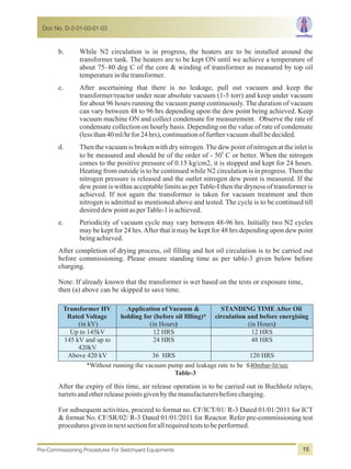 b. While N2 circulation is in progress, the heaters are to be installed around the
transformer tank. The heaters are to be kept ON until we achieve a temperature of
about 75–80 deg C of the core & winding of transformer as measured by top oil
temperatureinthetransformer.
c. After ascertaining that there is no leakage, pull out vacuum and keep the
transformer/reactor under near absolute vacuum (1-5 torr) and keep under vacuum
for about 96 hours running the vacuum pump continuously. The duration of vacuum
can vary between 48 to 96 hrs depending upon the dew point being achieved. Keep
vacuum machine ON and collect condensate for measurement. Observe the rate of
condensate collection on hourly basis. Depending on the value of rate of condensate
(lessthan40ml/hrfor24hrs),continuationoffurthervacuumshallbedecided.
d. Then the vacuum is broken with dry nitrogen.The dew point of nitrogen at the inlet is
0
to be measured and should be of the order of - 50 C or better. When the nitrogen
comes to the positive pressure of 0.15 kg/cm2, it is stopped and kept for 24 hours.
Heating from outside is to be continued while N2 circulation is in progress. Then the
nitrogen pressure is released and the outlet nitrogen dew point is measured. If the
dew point is within acceptable limits as per Table-I then the dryness of transformer is
achieved. If not again the transformer is taken for vacuum treatment and then
nitrogen is admitted as mentioned above and tested. The cycle is to be continued till
desireddewpointasperTable-1isachieved.
e. Periodicity of vacuum cycle may vary between 48-96 hrs. Initially two N2 cycles
may be kept for 24 hrs.After that it may be kept for 48 hrs depending upon dew point
beingachieved.
After completion of drying process, oil filling and hot oil circulation is to be carried out
before commissioning. Please ensure standing time as per table-3 given below before
charging.
Note: If already known that the transformer is wet based on the tests or exposure time,
then (a) above can be skipped to save time.
Transformer HV
Rated Voltage
(in kV)
Application of Vacuum &
holding for (before oil filling)*
(in Hours)
STANDING TIME After Oil
circulation and before energising
(in Hours)
Up to 145kV 12 HRS 12 HRS
145 kV and up to
420kV
24 HRS 48 HRS
Above 420 kV 36 HRS 120 HRS
*Without running the vacuum pump and leakage rate to be ≤40mbar-lit/sec
Table-3
After the expiry of this time, air release operation is to be carried out in Buchholz relays,
turretsandotherreleasepointsgivenbythemanufacturersbeforecharging.
For subsequent activities, proceed to format no. CF/ICT/01/ R-3 Dated 01/01/2011 for ICT
& format No. CF/SR/02/ R-3 Dated 01/01/2011 for Reactor. Refer pre-commissioning test
proceduresgiveninnextsectionforallrequiredteststobeperformed.
Doc No. D-2-01-03-01-03
Pre-Commissioning Procedures For Switchyard Equipments 15
 