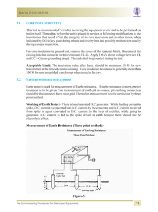 3.1 COREINSULATIONTEST
3.2 Earthpitresistancemeasurement
This test is recommended first after receiving the equipment at site and to be performed on
trailer itself. Thereafter, before the unit is placed in service or following modifications to the
transformer that could affect the integrity of its core insulation and at other times, when
indicated by DGA(key gases being ethane and/or ethylene and possibly methane) or usually
duringamajorinspection.
For core-insulation to ground test, remove the cover of the terminal block, Disconnect the
closing link that connects the two terminals CL-G. Apply 1.0 kV direct voltage between CL
andCC+G(coregroundingstrap). Thetankshallbegroundedduringthetest.
Acceptable Limit: The insulation value after 1min. should be minimum 10 M for new
transformer at the time of commissioning. Core insulation resistance is generally more than
100Mfornewassembledtransformerwhentestedatfactory.
Earth tester is used for measurement of Earth resistance. If earth resistance is more, proper
treatment is to be given. For measurement of earth pit resistance, pit earthing connection
should be disconnected from main grid.Thereafter, measurement is to be carried out by three
pointmethod.
Working of EarthTester: -There is hand operated D.C.generator. While feeding current to
spike, D.C. current is converted intoA.C. current by the converter andA.C. current received
from spike is again converted in D.C. current by the help of rectifier, while going to
generator. A.C. current is fed to the spike driven in earth because there should not be
electrolyticeffect.
Measurement of Earth Resistance (Three point method):-
Figure-5
Doc No. D-2-01-03-01-03
Pre-Commissioning Procedures For Switchyard Equipments 19
 