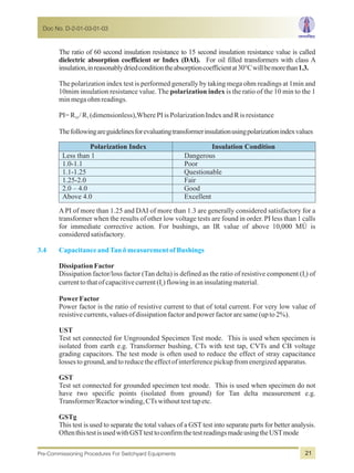 The ratio of 60 second insulation resistance to 15 second insulation resistance value is called
dielectric absorption coefficient or Index (DAI). For oil filled transformers with class A
insulation,inreasonablydriedconditiontheabsorptioncoefficientat30°Cwillbemorethan1.3.
The polarization index test is performed generally by taking mega ohm readings at 1min and
10mim insulation resistance value. The polarization index is the ratio of the 10 min to the 1
minmegaohmreadings.
PI=R /R (dimensionless),WherePIisPolarizationIndexandRisresistance10 1
Thefollowingareguidelinesforevaluatingtransformerinsulationusingpolarizationindexvalues
Polarization Index Insulation Condition
Less than 1 Dangerous
1.0-1.1 Poor
1.1-1.25 Questionable
1.25-2.0 Fair
2.0 – 4.0 Good
Above 4.0 Excellent
A PI of more than 1.25 and DAI of more than 1.3 are generally considered satisfactory for a
transformer when the results of other low voltage tests are found in order. PI less than 1 calls
for immediate corrective action. For bushings, an IR value of above 10,000 MÙ is
consideredsatisfactory.
DissipationFactor
Dissipation factor/loss factor (Tan delta) is defined as the ratio of resistive component (I ) ofr
currenttothatofcapacitivecurrent(I )flowinginaninsulatingmaterial.c
PowerFactor
Power factor is the ratio of resistive current to that of total current. For very low value of
resistivecurrents,valuesofdissipationfactorandpowerfactoraresame(upto2%).
UST
Test set connected for Ungrounded Specimen Test mode. This is used when specimen is
isolated from earth e.g. Transformer bushing, CTs with test tap, CVTs and CB voltage
grading capacitors. The test mode is often used to reduce the effect of stray capacitance
lossestoground,andtoreducetheeffectofinterferencepickupfromenergizedapparatus.
GST
Test set connected for grounded specimen test mode. This is used when specimen do not
have two specific points (isolated from ground) for Tan delta measurement e.g.
Transformer/Reactorwinding,CTswithouttesttapetc.
GSTg
This test is used to separate the total values of a GST test into separate parts for better analysis.
OftenthistestisusedwithGSTtesttoconfirmthetestreadingsmadeusingtheUSTmode
3.4 CapacitanceandTan ämeasurementofBushings
Doc No. D-2-01-03-01-03
Pre-Commissioning Procedures For Switchyard Equipments 21
 