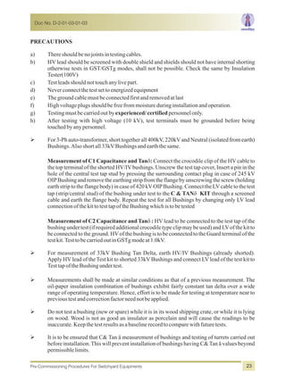 PRECAUTIONS
a) Thereshouldbenojointsintestingcables.
b) HV lead should be screened with double shield and shields should not have internal shorting
otherwise tests in GST/GSTg modes, shall not be possible. Check the same by Insulation
Tester(100V)
c) Testleadsshouldnottouchanylivepart.
d) Neverconnectthetestsettoenergizedequipment
e) Thegroundcablemustbeconnectedfirstandremovedatlast
f) Highvoltageplugsshouldbefreefrommoistureduringinstallationandoperation.
g) Testingmustbecarriedoutbyexperienced/certifiedpersonnelonly.
h) After testing with high voltage (10 kV), test terminals must be grounded before being
touchedbyanypersonnel.
ØFor 3-Ph auto-transformer, short togetherall400kV, 220kVandNeutral(isolatedfromearth)
Bushings.Alsoshortall33kVBushingsandearththesame.
Measurement of C1 Capacitance and Tand: Connect the crocodile clip of the HV cable to
the top terminal of the shorted HV/IVbushings. Unscrew the test tap cover, Insert a pin in the
hole of the central test tap stud by pressing the surrounding contact plug in case of 245 kV
OIPBushing and remove the earthing strip from the flange by unscrewing the screw (holding
earth strip to the flange body) in case of 420 kVOIPBushing. Connect the LVcable to the test
tap (strip/central stud) of the bushing under test to the C & TANdKIT through a screened
cable and earth the flange body. Repeat the test for all Bushings by changing only LV lead
connectionofthekittotesttapoftheBushingwhichistobetested
Measurement of C2 Capacitance and Tand: HV lead to be connected to the test tap of the
bushing under test (if requiredadditionalcrocodiletype clipmay be used) and LVof the kit to
be connected to the ground. HVof the bushing is to be connected to the Guard terminal of the
testkit.TesttobecarriedoutinGSTgmodeat1.0kV.
ØFor measurement of 33kV Bushing Tan Delta, earth HV/IV Bushings (already shorted).
Apply HV lead of the Test kit to shorted 33kV Bushings and connect LV lead of the test kit to
TesttapoftheBushingundertest.
ØMeasurements shall be made at similar conditions as that of a previous measurement. The
oil-paper insulation combination of bushings exhibit fairly constant tan delta over a wide
range of operating temperature. Hence, effort is to be made for testing at temperature near to
previoustestandcorrectionfactorneednotbeapplied.
ØDo not test a bushing (new or spare) while it is in its wood shipping crate, or while it is lying
on wood. Wood is not as good an insulator as porcelain and will cause the readings to be
inaccurate.Keepthetestresultsasabaselinerecordtocomparewithfuturetests.
ØIt is to be ensured that C& Tan ä measurement of bushings and testing of turrets carried out
before installation.This will prevent installation of bushings having C&Tan ä values beyond
permissiblelimits.
Doc No. D-2-01-03-01-03
Pre-Commissioning Procedures For Switchyard Equipments 23
 