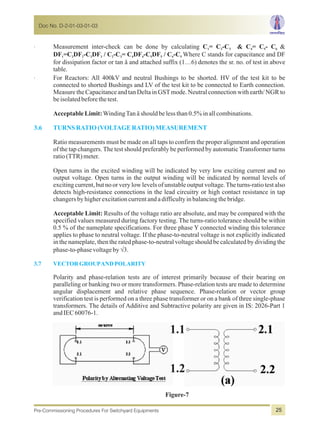 · Measurement inter-check can be done by calculating C = C -C & C = C - C &1 2 3 4 5 6
DF =C DF -C DF / C -C = C DF -C DF / C -C Where C stands for capacitance and DF1 2 2 3 3 2 3 4 4 5 5 4 5
for dissipation factor or tan ä and attached suffix (1…6) denotes the sr. no. of test in above
table.
· For Reactors: All 400kV and neutral Bushings to be shorted. HV of the test kit to be
connected to shorted Bushings and LV of the test kit to be connected to Earth connection.
Measure the Capacitance and tan Delta in GSTmode. Neutral connection with earth/ NGR to
beisolatedbeforethetest.
AcceptableLimit:WindingTanäshouldbelessthan0.5%inallcombinations.
Ratio measurements must be made on all taps to confirm the proper alignment and operation
of the tap changers. The test should preferably be performed by automatic Transformer turns
ratio(TTR)meter.
Open turns in the excited winding will be indicated by very low exciting current and no
output voltage. Open turns in the output winding will be indicated by normal levels of
exciting current, but no or very low levels of unstable output voltage.The turns-ratio test also
detects high-resistance connections in the lead circuitry or high contact resistance in tap
changersbyhigherexcitationcurrentandadifficultyinbalancingthebridge.
Acceptable Limit: Results of the voltage ratio are absolute, and may be compared with the
specified values measured during factory testing. The turns-ratio tolerance should be within
0.5 % of the nameplate specifications. For three phase Y connected winding this tolerance
applies to phase to neutral voltage. If the phase-to-neutral voltage is not explicitly indicated
in the nameplate, then the rated phase-to-neutral voltage should be calculated by dividing the
phase-to-phasevoltagebyÖ3.
Polarity and phase-relation tests are of interest primarily because of their bearing on
paralleling or banking two or more transformers. Phase-relation tests are made to determine
angular displacement and relative phase sequence. Phase-relation or vector group
verification test is performed on a three phase transformer or on a bank of three single-phase
transformers. The details of Additive and Subtractive polarity are given in IS: 2026-Part 1
andIEC60076-1.
3.6 TURNS RATIO(VOLTAGERATIO)MEASUREMENT
3.7 VECTORGROUPANDPOLARITY
Figure-7
1.1
1.2
Doc No. D-2-01-03-01-03
Pre-Commissioning Procedures For Switchyard Equipments 25
 