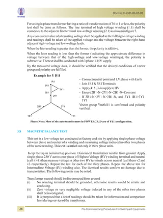 For a single-phase transformer having a ratio of transformation of 30 to 1 or less, the polarity
test shall be done as follows. The line terminal of high voltage winding (1.1) shall be
connectedtotheadjacentlineterminallow-voltagewinding(2.1)asshowninfigure7.
Any convenient value of alternating voltage shall be applied to the full high-voltage winding
and readings shall be taken of the applied voltage and the voltage between the right-hand
adjacenthigh-voltageandlow-voltageleads.
Whenthelaterreadingisgreaterthantheformer,thepolarityisadditive.
When the later reading is less than the former (indicating the approximate difference in
voltage between that of the high-voltage and low-voltage windings), the polarity is
subtractive.Thetestshallbeconductedwith3phase,415Vsupply.
By the measured voltage data, it should be verified that the desired conditions of vector
groupandpolarityarefulfilled
Example for Y D11
1R1
3R1
3Y1
2R1
2B1 2Y1
1B1 1Y1
3B1
- Connectneutralpointand LVphasewithEarth
- Join1R1&3R1Terminals
- Apply415,3-ösupplytoHV
- Ensure2R1-N=2Y1-N=2B1-N=Constant
- If 3R1-N>3Y1-N>3B1-N, and 3Y1-1B1>3Y1-
1Y1
Vector group Yna0d11 is confirmed and polarity
verified.
3.8 MAGNETICBALANCETEST
This test is a low voltage test conducted at factory and site by applying single phase voltage
between phase and neutral of a winding and measuring voltage induced in other two phases
ofthesamewinding.Thistestiscarriedoutonlyinthreephaseunits.
Keep the tap in nominal tap position. Disconnect transformer neutral from ground. Apply
single phase 230 V across one phase of Highest Voltage (HV) winding terminal and neutral
(call it v1) then measure voltage in other two HV terminals across neutral (call them v2 and
v3 respectively). Repeat the test for each of the three phases. Repeat the above test for
Intermediate Voltage (IV) winding also. The identical results confirm no damage due to
transportation.Thefollowingpointsmaybenoted.
Transformerneutralshouldbedisconnectedfromground
(i) No winding terminal should be grounded, otherwise results would be erratic and
confusing.
(ii) Zero voltage or very negligible voltage induced in any of the other two phases
shallbeinvestigated.
(iii) It is proposed that a set of readings should be taken for information and comparison
laterduringserviceofthetransformer.
Please Note: Most of the auto transformers in POWERGRID are of Yd11configuration.
Doc No. D-2-01-03-01-03
Pre-Commissioning Procedures For Switchyard Equipments26
 