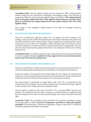 Acceptable Limit: Also the applied voltage may be expressed as 100% voltage and the
induced voltage may be expressed as percentage of the applied voltage. This will help in
comparison of the two results when the applied voltages are different. The voltage induced
in the centre phase shall be 50 to 90% of the applied voltage. However, when the centre
phase is excited then the voltage induced in the outer phases shall be 30 to 70% of the
appliedvoltage.
Zero voltage or very negligible voltage induced in the other two windings should be
investigated.
This test is conducted by applying 3 phase 415 volt supply across HV windings or IV
winding as the case may be after disconnecting the transformer neutral from the ground. For
a healthy transformer, when 3 phase balance voltage is applied, the voltage between neutral
and ground is zero or otherwise a negligible voltage will appear. But in case there is a short
circuited winding, the voltage between the neutral and the ground is appreciable. This test
will also help in detecting the gradual deterioration or development of fault in the winding
duringservice.
Acceptable Limit For a healthy transformer the voltage between neutral and ground should
be zero or negligible. In case, significant voltage appears between neutral and ground,
mattertobereferredtothemanufacturer.
This test is used to detect winding movement that usually occurs due to heavy fault current or
mechanicaldamageduringtransportationorinstallationsincedispatchfromthefactory.
Ensure the isolation of Transformer from High Voltage & Low voltage side with physical
inspection of open condition of the concerned isolators/ disconnectors. In case tertiary is also
connected,ensuretheisolationofthesamepriortocommencementoftesting
The measurement is performed in single phase mode. This test is performed for the
combination of two windings.The one of the winding is short circuited and voltage is applied
to otherwinding.Thevoltageandcurrentreadingarenoted.
The test shall be conducted with variac of 0-280 V, 10 A, precision RMS voltmeter and
ammeter. The conductors used for short-circuiting one of the transformer windings should
have low impedance (less than 1m-ohm) and short length. The contacts should be clean and
tight.
Acceptable Limit: The acceptable criteria should be the measured impedance voltage
having agreement to within 3 percent of impedance specified in rating and diagram
nameplate of the transformer. Variation in impedance voltage of more than 3% should be
consideredsignificantandfurtherinvestigated.
3.9 FLOATINGNEUTRALPOINTMEASUREMENT
3.10 MEASUREMENTOFSHORTCIRCUITIMPEDANCE
Doc No. D-2-01-03-01-03
Pre-Commissioning Procedures For Switchyard Equipments 27
 