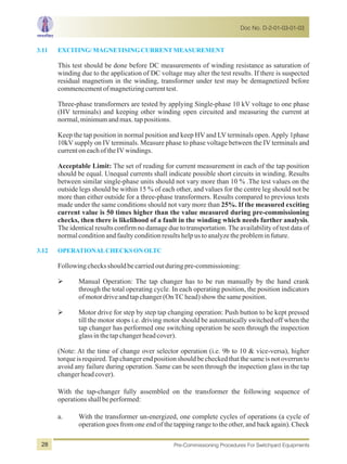 3.11 EXCITING/MAGNETISINGCURRENTMEASUREMENT
3.12 OPERATIONALCHECKSONOLTC
This test should be done before DC measurements of winding resistance as saturation of
winding due to the application of DC voltage may alter the test results. If there is suspected
residual magnetism in the winding, transformer under test may be demagnetized before
commencementofmagnetizingcurrenttest.
Three-phase transformers are tested by applying Single-phase 10 kV voltage to one phase
(HV terminals) and keeping other winding open circuited and measuring the current at
normal,minimumandmax.tappositions.
Keep the tap position in normal position and keep HV and LV terminals open.Apply 1phase
10kV supply on IV terminals. Measure phase to phase voltage between the IV terminals and
currentoneachoftheIVwindings.
Acceptable Limit: The set of reading for current measurement in each of the tap position
should be equal. Unequal currents shall indicate possible short circuits in winding. Results
between similar single-phase units should not vary more than 10 % .The test values on the
outside legs should be within 15 % of each other, and values for the centre leg should not be
more than either outside for a three-phase transformers. Results compared to previous tests
made under the same conditions should not vary more than 25%. If the measured exciting
current value is 50 times higher than the value measured during pre-commissioning
checks, then there is likelihood of a fault in the winding which needs further analysis.
The identical results confirm no damage due to transportation.The availability of test data of
normalconditionandfaultyconditionresultshelpustoanalyzetheprobleminfuture.
Followingchecksshouldbecarriedoutduringpre-commissioning:
ØManual Operation: The tap changer has to be run manually by the hand crank
through the total operating cycle. In each operating position, the position indicators
of motordriveand tap changer (OnTC head)show the same position.
ØMotor drive for step by step tap changing operation: Push button to be kept pressed
till the motor stops i.e. driving motor should be automatically switched off when the
tap changer has performed one switching operation be seen through the inspection
glassinthetapchangerheadcover).
(Note: At the time of change over selector operation (i.e. 9b to 10 & vice-versa), higher
torqueisrequired.Tapchangerendpositionshouldbecheckedthatthesameisnotoverrunto
avoid any failure during operation. Same can be seen through the inspection glass in the tap
changerheadcover).
With the tap-changer fully assembled on the transformer the following sequence of
operationsshallbeperformed:
a. With the transformer un-energized, one complete cycles of operations (a cycle of
operation goes from one end of the tapping range to the other, and back again). Check
Doc No. D-2-01-03-01-03
Pre-Commissioning Procedures For Switchyard Equipments28
 