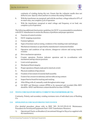continuity of winding during this test. Ensure that the voltmeter needle does not
deflecttozero.SpecifywhereandhowtoconnecttheanalogVoltmeter.
b. With the transformer un-energised, and with the auxiliary voltage reduced to 85% of
itsratedvalue,onecompletecycleofoperation.
c. With the transformer energized at rated voltage and frequency at no load, one
completecycleofoperation.
The following additional check points/ guidelines for OLTC is recommended in consultation
withOLTCmanufacturertoensuretheabsenceofproblemsandproperoperation:
a) Functionofcontrolswitches
b) OLTCstoppingonposition
c) Fastenertightness
d) Signsofmoisturesuchasrusting,oxidationorfreestandingwaterandleakages
e) Mechanicalclearancesasspecifiedbymanufacturer'sinstructionbooklet
f) Operation and condition of tap selector, changeover selector and arcing transfer
switches
g) Drivemechanismoperation
h) Counter operation, Position indicator operation and its co-ordination with
mechanismandtapselectorpositions
i) Limitswitchoperation
j) Mechanicalblockintegrity
k) Properoperationofhand-crankanditsinterlockswitch
l) Physicalconditionoftapselector
m) Freedomofmovementofexternalshaftassembly
n) Extentofarcerosiononstationaryandmovablearcingcontacts
o) Inspectbarrierboardfortrackingandcracking
p) Afterfillingwithoil,manuallycrankthroughoutentirerange
q) Oil BDV and Moisture content (PPM) to be measured and recorded (Min BDV
shouldbe 60KVandMoisturecontentshouldbelessthan10PPM)
Continuity, Polarity and secondary winding resistance tests of individual cores of Bushing
Cts
(For detailed procedure, please refer to DOC NO: D-2-03-XX-01-01 Maintenance
ProceduresforSwitchyardEquipmentsPart1:EHVTransformers/Reactors)
1) Operational Checks on Breathers (Conventional Silcagel or Drycol as supplied with
thetransformers).
3.13 TESTS/CHECKSONBUSHINGCURRENTTRANSFORMERS (BCTS)
3.14 OPERATIONALCHECKSONPROTECTIONSYSTEM
Doc No. D-2-01-03-01-03
Pre-Commissioning Procedures For Switchyard Equipments 29
 