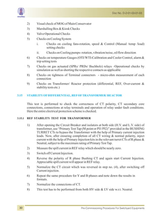 2) VisualcheckofMOGofMainConservator
3) MarshallingBox&KioskChecks
4) ValveOperationalChecks
5) ChecksonCoolingSystem
i. Checks on cooling fans-rotation, speed & Control (Manual /temp /load)
settingchecks
ii. ChecksonCoolingpumps-rotation,vibration/noise,oilflowdirection
6) Checks on temperature Gauges (OTI/WTI-Calibration and Cooler Control, alarm &
tripsettingtests
7) Checks on gas actuated (SPRs/ PRDs/ Buchholz) relays –Operational checks by
simulationaswellasshortingtherespectivecontactsasapplicable
8) Checks on tightness of Terminal connectors - micro-ohm measurement of each
connection
9) Checks on Transformer/ Reactor protection (differential, REF, Over-current &
stabilitytestsetc.)
This test is performed to check the correctness of CT polarity, CT secondary core
connections, connections at relay terminals and operation of relay under fault conditions.
Heretheentireelectricalprotectionschemeischecked.
3.15.1 REF STABILITY TEST FOR TRANSFORMER
1) After opening the Circuit Breaker and isolators at both side (H.V. and L.V. side) of
transformer, use “Primary Test Tap (M point or PI1/PI2)” provided in the BUSHING
TURRET CTs to bypass the Transformer with the help of Primary current injection
leads. Now, after ensuring completion of all CT wiring & normal polarity, inject
current with the help of Primary Injection kits in the relevant turret CTs of R phase &
Neutral,subjecttothe maximumratingofPrimaryTestTap.
2) MeasurethespillcurrentinREFrelaywhichshouldbenearlyzero.
3) SwitchoffCurrentInjection.
4) Reverse the polarity of R phase Bushing CT and again start Current Injection.
AppreciablespillcurrentwillappearinREFrelay.
5) Normalize the CT circuit which was reversed in step no. (4), after switching off
Currentinjection.
6) Repeat the same procedure for Y and B phases and note down the results in
formats.
7) Normalize the connections of CT.
8) This test has to be performed from both HV side & LV side w.r.t. Neutral.
3.15 STABILITYOFDIFFERENTIAL, REFOFTRANSFORMER/REACTOR
Doc No. D-2-01-03-01-03
Pre-Commissioning Procedures For Switchyard Equipments30
 