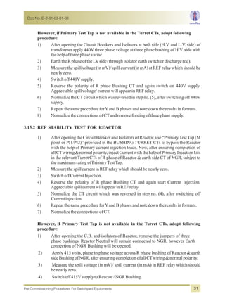 However, if Primary Test Tap is not available in the Turret CTs, adopt following
procedure:
1) After opening the Circuit Breakers and Isolators at both side (H.V. and L.V. side) of
transformer apply 440V three phase voltage at three phase bushing of H.V. side with
thehelpofthreephasevariac.
2) EarththeRphaseoftheLVside(throughisolatorearthswitchordischargerod).
3) Measure the spill voltage (in mV)/ spill current (in mA) at REF relay which should be
nearlyzero.
4) Switchoff440Vsupply.
5) Reverse the polarity of R phase Bushing CT and again switch on 440V supply.
Appreciablespillvoltage/currentwillappearinREFrelay.
6) Normalize the CTcircuit which was reversed in step no. (5), after switching off 440V
supply.
7) RepeatthesameprocedureforYandBphasesandnotedowntheresultsinformats.
8) NormalizetheconnectionsofCTandremovefeedingofthreephasesupply.
3.15.2 REF STABILITY TEST FOR REACTOR
1) After opening the Circuit Breaker and Isolators of Reactor, use “PrimaryTestTap (M
point or PI1/PI2)” provided in the BUSHING TURRET CTs to bypass the Reactor
with the help of Primary current injection leads. Now, after ensuring completion of
all CTwiring & normal polarity, inject Current with the help of Primary Injection kits
in the relevant Turret CTs of R phase of Reactor & earth side CT of NGR, subject to
themaximumratingofPrimaryTestTap.
2) MeasurethespillcurrentinREFrelaywhichshouldbenearlyzero.
3) SwitchoffCurrentInjection.
4) Reverse the polarity of R phase Bushing CT and again start Current Injection.
AppreciablespillcurrentwillappearinREFrelay.
5) Normalize the CT circuit which was reversed in step no. (4), after switching off
Currentinjection.
6) RepeatthesameprocedureforYandBphasesandnotedowntheresultsinformats.
7) NormalizetheconnectionsofCT.
However, if Primary Test Tap is not available in the Turret CTs, adopt following
procedure:
1) After opening the C.B. and isolators of Reactor, remove the jumpers of three
phase bushings. Reactor Neutral will remain connected to NGR, however Earth
connection of NGR Bushing will be opened.
2) Apply 415 volts, phase to phase voltage across R phase bushing of Reactor & earth
sideBushingofNGR,afterensuringcompletionofallCTwiring&normalpolarity.
3) Measure the spill voltage (in mV)/ spill current (in mA) in REF relay which should
benearlyzero.
4) Switchoff415VsupplytoReactor/NGRBushing.
Doc No. D-2-01-03-01-03
Pre-Commissioning Procedures For Switchyard Equipments 31
 