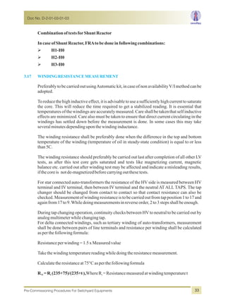 CombinationoftestsforShunt Reactor
IncaseofShunt Reactor,FRAtobedoneinfollowingcombinations:
ØH1-H0
ØH2-H0
ØH3-H0
Preferably to be carried out usingAutomatic kit, in case of non availabilityV/I method can be
adopted.
To reduce the high inductive effect, it is advisable to use a sufficiently high current to saturate
the core. This will reduce the time required to get a stabilized reading. It is essential that
temperatures of the windings are accurately measured. Care shall be taken that self inductive
effects are minimized. Care also must be taken to ensure that direct current circulating in the
windings has settled down before the measurement is done. In some cases this may take
severalminutesdependinguponthewindinginductance.
The winding resistance shall be preferably done when the difference in the top and bottom
temperature of the winding (temperature of oil in steady-state condition) is equal to or less
than5C.
The winding resistance should preferably be carried out last after completion of all other LV
tests, as after this test core gets saturated and tests like magnetizing current, magnetic
balance etc. carried out after winding test may be affected and indicate a misleading results,
ifthecoreis notde-magnetizedbeforecarryingoutthesetests.
For star connected auto-transformers the resistance of the HV side is measured between HV
terminal and IV terminal, then between IV terminal and the neutral AT ALL TAPS. The tap
changer should be changed from contact to contact so that contact resistance can also be
checked. Measurement of winding resistance is to be carried out from tap position 1 to 17 and
againfrom17to9.Whiledoingmeasurementsinreverseorder,2to3stepsshallbeenough.
During tap changing operation, continuity checks between HV to neutral to be carried out by
analogmultimeterwhilechangingtap.
For delta connected windings, such as tertiary winding of auto-transformers, measurement
shall be done between pairs of line terminals and resistance per winding shall be calculated
asperthefollowingformula:
Resistanceperwinding=1.5xMeasuredvalue
Takethewindingtemperaturereadingwhiledoingtheresistancemeasurement.
Calculatetheresistanceat75°Casperthefollowingformula
R =R (235+75)/(235+t),WhereR =Resistancemeasuredatwindingtemperaturet75 t t
3.17 WINDING RESISTANCEMEASUREMENT
Doc No. D-2-01-03-01-03
Pre-Commissioning Procedures For Switchyard Equipments 33
 