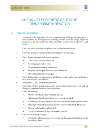 4.1 PRELIMINARYCHECKS
1. Release air at the high points, like oil communicating bushings, buchholz petcock,
tank cover and the cooling devices including headers, radiators, pumps, expansion
joints etc. of the transformer. Air release should be resorted from low points to high
points.
2. Checkthewholeassemblyfortightnessandrectifywherenecessary.
3. Checkthegeneralappearanceandretouchthepaintworkifneeded.
4. Checkthatthevalvesareinthecorrectposition:
ØTank: valvesclosedandblanked
ØCoolingcircuit: valvesopen
ØConservatorconnection:valvesopen
ØBy-pass: valvesopenorclosedasthecasemaybe.
ØOn-loadtapchanger:valvesopen
5. Check that the silica gel is completely filled in the breather and is blue and that there
isoilinthebreathercup(oilseal)
6. EnsurethatCC&CLareproperlygrounded.
7. Check the oil level in the main conservator and the conservator of on-load tap
changer,aspermanufacturersrecommendations
8. Checkthebushings:
ØOillevel(bushingsfittedwithsight-glasses)
ØAdjustmentofspark-gaps/arcinghorn–gaps,ifprovided
ØConformityofconnectiontothelines(notensilestressontheterminalheads)
ØBushingCTsecondaryterminalsmustbeshortedandearthed,ifnotinuse.
ØNeutralbushingeffectivelyearthed
ØTandeltacapshouldbetightandproperlyearthed.
9. Checktheon-loadtap changer:
ØConformity of the positions between the tap changer control cubicle and the
tapchanger head
CHECK LIST FOR ENERGISATION OF
TRANSFORMER/ REACTOR
Doc No. D-2-01-03-01-03
Pre-Commissioning Procedures For Switchyard Equipments 35
 