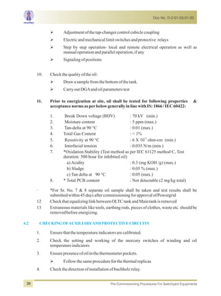 ØAdjustmentofthetap-changercontrolcubiclecoupling
ØElectricandmechanicallimitswitchesandprotective relays
ØStep by step operation- local and remote electrical operation as well as
manualoperationandparalleloperation,ifany
ØSignalingofpositions
10. Checkthequalityoftheoil:
ØDrawasamplefromthebottomofthetank.
ØCarryoutDGAandoilparameterstest
11. Prior to energization at site, oil shall be tested for following properties &
acceptancenormsasperbelowgenerallyinlinewithIS:1866/IEC60422:
1. Break Down voltage (BDV) : 70 kV (min.)
2. Moisture content : 5 ppm (max.)
3. Tan-delta at 90 °C : 0.01 (max.)
4. Total Gas Content : < 1%
12
5. Resistivity at 90 °C : 6 X 10 ohm-cm (min.)
6. Interfacial tension : 0.035 N/m (min.)
7. *Oxidation Stability (Test method as per IEC 61125 method C, Test
duration: 500 hour for inhibited oil)
a) Acidity : 0.3 (mg KOH /g) (max.)
b) Sludge : 0.05 % (max.)
c) Tan delta at 90 °C : 0.05 (max.)
8. * Total PCB content : Not detectable (2 mg/kg total)
· *For Sr. No. 7 & 8 separate oil sample shall be taken and test results shall be
submittedwithin45daysaftercommissioningforapprovalofPowergrid
12 CheckthatequalizinglinkbetweenOLTCtankandMaintankisremoved
13 Extraneous materials like tools, earthing rods, pieces of clothes, waste etc. should be
removedbeforeenergizing.
1. Ensurethatthetemperatureindicatorsarecalibrated.
2. Check the setting and working of the mercury switches of winding and oil
temperatureindicators
3. Ensurepresenceofoilinthethermometerpockets.
ØFollowthesameprocedureforthethermalreplicas
4. Checkthedirectionofinstallationofbuchholzrelay.
4.2 CHECKINGOFAUXILIARYANDPROTECTIVECIRCUITS
Doc No. D-2-01-03-01-03
Pre-Commissioning Procedures For Switchyard Equipments36
 