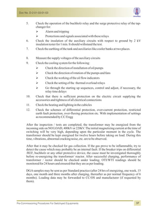 5. Check the operation of the buchholz relay and the surge protective relay of the tap-
changerfor:
ØAlarmandtripping
ØProtectionsandsignalsassociatedwiththeserelays
6. Check the insulation of the auxiliary circuits with respect to ground by 2 kV
insulationtesterfor1min.Itshouldwithstandthetest.
7. Checktheearthingof thetankandauxiliarieslikecoolerbanksattwoplaces.
8. Measurethesupplyvoltagesoftheauxiliarycircuits
9. Checkthecoolingsystemforthefollowing:
ØCheckthedirectionofinstallationofoilpumps
ØCheckthedirectionofrotationofthepumpsandfans
ØChecktheworkingoftheoilflowindicators
ØCheckthesettingofthe thermaloverloadrelays
ØGo through the starting up sequences, control and adjust, if necessary, the
relaytimedelays
10. Check that there is sufficient protection on the electric circuit supplying the
accessoriesandtightnessofallelectricalconnections
11. Checktheheatingandlightinginthecubicles
12. Check the schemes of differential protection, over-current protection, restricted
earth fault protection, over-fluxing protection etc. With implementation of settings
asrecommendedbyCC/Engg
After the inspection / tests are completed, the transformer may be energized from the
incoming side on NO LOAD, 400kV or 220kV. The initial magnetizing current at the time of
switching will be very high, depending upon the particular moment in the cycle. The
transformer should be kept energised for twelve hours before taking on load. During this
time,vibrations,abnormalcrackingnoise,etc.aretobeobserved.
After that it may be checked for gas collection. If the gas prove to be inflammable, try to
detect the cause which may probably be an internal fault. If the breaker trips on differential
/REF, buchholz or any other protective device, the cause must be investigated thoroughly
before re-energizing the transformer/ reactor. After successful charging, performance of
transformer / rector should be checked under loading; OTI/WTI readings should be
monitoredfor24hoursandensuredthattheyareasperloading.
DGAsamples may be sent as per Standard practice (after 24 hrs of energizing, one week, 15
days, one month and three months after charging, thereafter as per normal frequency of 6
months). Loading data may be forwarded to CC/OS and manufacturer (if requested by
them).
Doc No. D-2-01-03-01-03
Pre-Commissioning Procedures For Switchyard Equipments 37
 