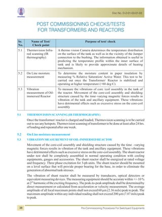 5.1 THERMOVISIONSCANNING (IRTHERMOGRAPHY)
5.2 OnLinemoisturemeasurement
5.3 VIBRATIONMEASUREMENTOFOIL-IMMERSEDREACTOR
Once the transformer/ reactor is charged and loaded, Thermovision scanning is to be carried
out to see any hotspots.Thermovision scanning of transformer to be done at least after 24 hrs.
ofloadingandrepeatedafteroneweek.
Movement of the core-coil assembly and shielding structure caused by the time –varying
magnetic forces results in vibration of the tank and ancillary equipment. These vibrations
have detrimental effects such as excessive stress on the core-coil assembly.The shunt reactor
under test shall be completely assembled in normal operating condition with cooling
equipments, gauges and accessories. The shunt reactor shall be energized at rated voltage
and frequency. Three phase excitation for 3-ph units. The shunt reactor should be mounted
on a level surface that will provide proper bearing for the base, in order to eliminate the
generationofabnormaltankstresses.
The vibration of shunt reactor shall be measured by transducers, optical detectors or
equivalent measuring devices.The measuring equipment should be accurate within +/- 10 %
nd
at2 harmonicof theexcitingfrequency.Thepeak-to-peakamplitudeshallbedeterminedby
direct measurement or calculated from acceleration or velocity measurement. The average
amplitude of all local maximum points shall not exceed 60 µm (2.36 mils) peak to peak. The
maximum amplitude within any individual reading shall not exceed 200 µm (7.87 mils) peak
topeak.
Sr.
No.
Name of Test/
Check point
Purpose of test/ check
5.1 Thermovision Infra-
red scanning (IR
thermography)
A thermo vision Camera determines the temperature distribution
on the surface of the tank as well as in the vicinity of the Jumper
connection to the bushing. The information obtained is useful in
predicting the temperature profile within the inner surface of
tank and is likely to provide approximate details of heating
mechanism.
5.2 On Line moisture
measurement
To determine the moisture content in paper insulation by
measuring % Relative Saturation/ Active Water. This test to be
carried out once the Transformer/ Reactor is stabilized and
operating at higher temperature (>60 deg C).
5.3 Vibration
measurement of Oil-
immersed Reactor
To measure the vibrations of core /coil assembly in the tank of
the reactor. Movement of the core-coil assembly and shielding
structure caused by the time–varying magnetic forces results in
vibration of the tank and ancillary equipment. These vibrations
have detrimental effects such as excessive stress on the core-coil
assembly
Doc No. D-2-01-03-01-03
Pre-Commissioning Procedures For Switchyard Equipments38
POST COMMISSIONING CHECKS/TESTS
FOR TRANSFORMERS AND REACTORS
 