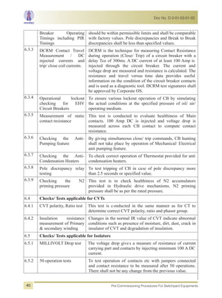 Breaker Operating
Timings including PIR
Timings
should be within permissible limits and shall be comparable
with factory values. Pole discrepancies and Break to Break
discrepancies shall be less than specified values.
6.3.3 DCRM Contact Travel
Measurement / DC
injected currents and
trip/ close coil currents.
DCRM is the technique for measuring Contact Resistance
during operation (Close/ Trip) of a circuit breaker with a
delay Tco of 300ms. A DC current of at least 100 Amp is
injected through the circuit breaker. The current and
voltage drop are measured and resistance is calculated. The
resistance and travel versus time data provides useful
information on the condition of the circuit breaker contacts
and is used as a diagnostic tool. DCRM test signatures shall
be approved by Corporate OS.
6.3.4 Operational lockout
checking for EHV
Circuit Breakers
To ensure various lockout operation of CB by simulating
the actual conditions at the specified pressure of oil/ air/
operating medium.
6.3.5 Measurement of static
contact resistance
This test is conducted to evaluate healthiness of Main
contacts. 100 Amp DC is injected and voltage drop is
measured across each CB contact to compute contact
resistance.
6.3.6 Checking the Anti-
Pumping feature
By giving simultaneous close/ trip commands, CB hunting
shall not take place by operation of Mechanical/ Electrical
anti pumping feature.
6.3.7 Checking the Anti-
Condensation Heaters
To check correct operation of Thermostat provided for anti
condensation heaters.
6.3.8 Pole discrepancy relay
testing
To test tripping of CB in case of pole discrepancy more
than 2.5 seconds or specified value.
6.3.9 Checking the N2
priming pressure
This test is to check healthiness of N2 accumulators
provided in Hydraulic drive mechanisms. N2 priming
pressure shall be as per the rated pressure.
6.4 Checks/ Tests applicable for CVTs
6.4.1 CVT polarity, Ratio test This test is conducted in the same manner as for CT to
determine correct CVT polarity, ratio and phasor group.
6.4.2 Insulation resistance
measurement of Primary
& secondary winding
Changes in the normal IR value of CVT indicate abnormal
conditions such as presence of moisture, dirt, dust, crack in
insulator of CVT and degradation of insulation.
6.5 Checks/ Tests applicable for Isolators
6.5.1 MILLIVOLT Drop test The voltage drop gives a measure of resistance of current
carrying part and contacts by injecting minimum 100 A DC
current.
6.5.2 50 operation tests To test operation of contacts etc with jumpers connected
and contact resistance to be measured after 50 operations.
There shall not be any change from the previous value.
Doc No. D-2-01-03-01-03
Pre-Commissioning Procedures For Switchyard Equipments40
 