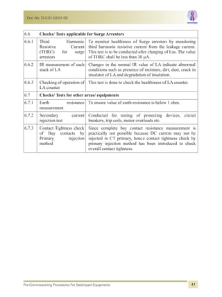 6.6 Checks/ Tests applicable for Surge Arrestors
6.6.1 Third Harmonic
Resistive Current
(THRC) for surge
arrestors
To monitor healthiness of Surge arrestors by monitoring
third harmonic resistive current from the leakage current.
This test is to be conducted after charging of Las. The value
of THRC shall be less than 30 µA.
6.6.2 IR measurement of each
stack of LA
Changes in the normal IR value of LA indicate abnormal
conditions such as presence of moisture, dirt, dust, crack in
insulator of LA and degradation of insulation.
6.6.3 Checking of operation of
LA counter
This test is done to check the healthiness of LA counter.
6.7 Checks/ Tests for other areas/ equipments
6.7.1 Earth resistance
measurement
To ensure value of earth resistance is below 1 ohm.
6.7.2 Secondary current
injection test
Conducted for testing of protecting devices, circuit
breakers, trip coils, motor overloads etc.
6.7.3 Contact Tightness check
of Bay contacts by
Primary injection
method
Since complete bay contact resistance measurement is
practically not possible because DC current may not be
injected in CT primary, hence contact tightness check by
primary injection method has been introduced to check
overall contact tightness.
Doc No. D-2-01-03-01-03
Pre-Commissioning Procedures For Switchyard Equipments 41
 