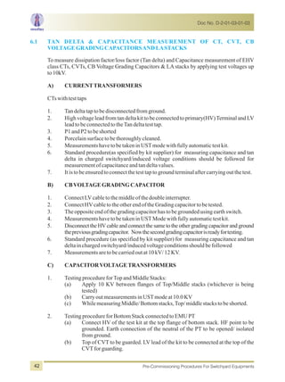 6.1 TAN DELTA & CAPACITANCE MEASUREMENT OF CT, CVT, CB
VOLTAGEGRADINGCAPACITORSANDLASTACKS
To measure dissipation factor/loss factor (Tan delta) and Capacitance measurement of EHV
class CTs, CVTs, CB Voltage Grading Capacitors & LA stacks by applying test voltages up
to10kV.
A) CURRENTTRANSFORMERS
CTswithtesttaps
1. Tandeltataptobedisconnectedfromground.
2. High voltage lead from tan delta kit to be connected to primary(HV)Terminal and LV
leadtobeconnectedtotheTandeltatesttap.
3. P1andP2tobeshorted
4. Porcelainsurfacetobethoroughlycleaned.
5. MeasurementshavetobetakeninUSTmodewithfullyautomatictestkit.
6. Standard procedure(as specified by kit supplier) for measuring capacitance and tan
delta in charged switchyard/induced voltage conditions should be followed for
measurementofcapacitanceandtandeltavalues.
7. Itistobeensuredtoconnectthetesttaptogroundterminalaftercarryingoutthetest.
B) CBVOLTAGEGRADINGCAPACITOR
1. ConnectLVcabletothemiddleofthedoubleinterrupter.
2. ConnectHVcabletotheotherendoftheGradingcapacitortobetested.
3. Theoppositeendofthegradingcapacitorhastobegroundedusingearthswitch.
4. MeasurementshavetobetakeninUSTModewithfullyautomatictestkit.
5. Disconnect the HVcable and connect the same to the other grading capacitor and ground
thepreviousgradingcapacitor. Nowthesecondgradingcapacitorisreadyfortesting.
6. Standard procedure (as specified by kit supplier) for measuring capacitance and tan
deltainchargedswitchyard/inducedvoltageconditionsshouldbefollowed
7. Measurementsaretobecarriedoutat10kV/12KV.
C) CAPACITORVOLTAGETRANSFORMERS
1. TestingprocedureforTopandMiddleStacks:
(a) Apply 10 KV between flanges of Top/Middle stacks (whichever is being
tested)
(b) CarryoutmeasurementsinUSTmodeat10.0KV
(c) WhilemeasuringMiddle/Bottomstacks,Top/middlestackstobeshorted.
2. TestingprocedureforBottomStackconnectedtoEMUPT
(a) Connect HV of the test kit at the top flange of bottom stack. HF point to be
grounded. Earth connection of the neutral of the PT to be opened/ isolated
fromground.
(b) Top of CVT to be guarded. LV lead of the kit to be connected at the top of the
CVTforguarding.
Doc No. D-2-01-03-01-03
Pre-Commissioning Procedures For Switchyard Equipments42
 