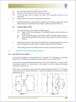 (c) CarryoutmeasurementsinGSTgmodeat10.0KV
(d) RepeattheTestwithneutralofPTconnectedtoground.
(e) In case Tan delta value is negative or erratic, only capacitance values are to be
monitored.
(f) Measurementtobecarriedoutusingfullyautomatickit.
3. Standard procedure (as specified by kit supplier) for measuring capacitance and tan
deltainchargedswitchyard/inducedvoltageconditionsshouldbefollowed.
D) SURGEARRESTERS
1. TestingprocedureforTop,MiddleandBottomStacks:
(a) Apply 10 KV between flanges of Top/Middle/ Bottom stacks (whichever is
being tested)
(b) CarryoutmeasurementsinUSTmodeat10.0KVwithfullyautomatictestkit.
(c) While measuring Middle/ Bottom stacks, the stacks above the HV lead to be
shorted.
2. Standard procedure (as specified by kit supplier) for measuring capacitance and tan
deltainchargedswitchyard/inducedvoltageconditionsshouldbefollowed.
3. Whiledoingmeasurementofbottomstacktheearthconnectiontoberemoved.
6.2.1 POLARITYTESTFORCT
A centre zero voltmeter is connected across CT secondary. A 1.5 Volt battery is touched to
primaryofCT.ThedeflectionofpointershouldbesimilarincaseofeachCTcore.
At any instant current entering the primary from P1 the current should leave secondary from
the terminal marked S1. A setup shown in the Figure 9 can show whether the polarity
markingsarecorrectornot.
When the key is pressed, current enters the primary through terminal P1, the voltmeter
connected as shown, should read positive. A general arrangement of polarity test setup is
indicatedinFig.10.
6.2 CHECKS/TESTSAPPLICABLEFORCTs
+
-
KEY
P2 S2
S1P1
-
+
V
1.5 V
Figure - 10Figure - 9
-
+
+
-
V
R Y B
S2
S1
P1 P1 P1
Doc No. D-2-01-03-01-03
Pre-Commissioning Procedures For Switchyard Equipments 43
 