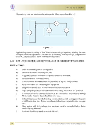 Alternatively,ratiotestistobeconductedasperthefollowingmethod(Fig-14).
V1
V2
A
Figure - 14
Apply voltage from secondary of the CT and measure voltage in primary winding. Increase
voltage in secondary up to rated KPV/ ISF and by recording Primary Voltage, compute ratio
ofV1/V2.Theratioshouldmatchwiththespecifiedvalue.
6.2.4 INSULATIONRESISTANCEMEASUREMENTOFCURRENTTRANSFORMER
PRECAUTIONS
a) Thereshouldbenojointsintestingcables.
b) Testleadsshouldnottouchanylivepart.
c) Meggerbodyshouldbeearthed(ifseparateterminalisprovided).
d) Surface/terminalsshouldbecleaned.
e) IRmeasurementshouldbecarriedoutpreferablyindryandsunnyweather.
f) Neverconnectthetestsettoenergizedequipment.
g) Thegroundterminalmustbeconnectedfirstandremovedatlast.
h) Highvoltageplugsshouldbefreefrommoistureduringinstallationandoperation.
i) If oil traces are found on the surface of CT, the same should be cleaned by Methyl
Alcoholonly. Petrolordieselshouldneverbeused.
j) It should be ensured that whole testing equipment along with testing procedures are
available at testing site. Testing must be carried out in presence of testing engineer
only.
k) After testing with high voltage, test terminals must be grounded before being
touchedbyanypersonnel.
l) Testleadsshouldbeproperlyscreened/shielded.
Doc No. D-2-01-03-01-03
Pre-Commissioning Procedures For Switchyard Equipments46
 