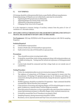 C) 'CO'TIMINGS
COtimingsshouldbewithinpermissiblelimitsasspecifiedbydifferentmanufacturers.
IfoperatingtimingsofCBpolesarenotwithinlimits,samemaybecorrectedby:
1. EqualizingtheSF6gaspressureinallthepoles
2. Adjustingplungermovementoftrip/closecoils
3. Adjustmentinoperatingmechanism
4. Changingoftrip/closecoils(ifrequired)
It is also important to measure timings of auxiliary contacts from the point of view of
variationsw.r.t.themaincontacts.
6.3.3 DYNAMIC CONTACTRESISTANCE MEASUREMENT(DCRM)AND CONTACT
TRAVELMEASUREMENTOFEHVCIRCUITBREAKERS
Test Equipment: 100Amp. DCRM kit with CB operational analyzer with 10k Hz sampling
frequency.
IsolationRequired
a) CBshouldbeinopenposition.
b) IsolatorofbothsidesofCBshouldbeinopenposition.
c) EarthswitchofonesideofCBshouldbeinopenposition.
Precautions
a) Thereshouldbenojointsintestingleads/cables.
b) It should be ensured that whole testing equipment along with testing procedures are
available at testing site. Testing must be carried out in presence of testing personnel
only.
c) Current leads should be connected such that voltage leads are not outside area of
currentflow.
TestingProcedure
1. FollowthestandardprocedureasgivenininstructionmanualofDCRMkit.
2. The tightness of connections at CB flanges is most important to ensure error free
measurement. CB during CO operation generates lot of vibrations and failure of
connections during this period can dramatically change the dynamic signature of CB
resistance.
3. DCRM signatures should be recorded for CO operation. Open command should be
extendedafter300ms fromtheclosecommand.
4. Clean portions of incoming and outgoing flanges of CB with polish paper to remove
paint,oxidationetc,atpointswhereCurrentclampsaremounted.
5. Select this point of connection, as close as possible to the end of porcelain insulator to
ensurethatminimumresistanceisofferedbyflanges,bolts,terminalconnectorsetc.
6. ItshouldbeensuredthatTravelTransducersareproperlyfitted.
7. Samplingfrequencyduringmeasurementshouldbe10KHz.
8. Resistance,travel,injectedcurrentandTrip/Closecoilcurrentsaretoberecorded.
Doc No. D-2-01-03-01-03
Pre-Commissioning Procedures For Switchyard Equipments50
 