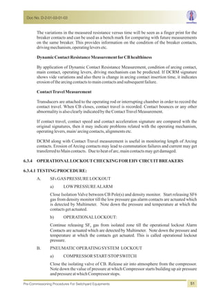 The variations in the measured resistance versus time will be seen as a finger print for the
breaker contacts and can be used as a bench mark for comparing with future measurements
on the same breaker. This provides information on the condition of the breaker contacts,
drivingmechanism,operatingleversetc.
DynamicContactResistanceMeasurementforCBhealthiness
By application of Dynamic Contact Resistance Measurement, condition of arcing contact,
main contact, operating levers, driving mechanism can be predicted. If DCRM signature
shows vide variations and also there is change in arcing contact insertion time, it indicates
erosionofthearcingcontactstomaincontactsandsubsequentfailure.
ContactTravelMeasurement
Transducers are attached to the operating rod or interrupting chamber in order to record the
contact travel. When CB closes, contact travel is recorded. Contact bounces or any other
abnormalityisalsoclearlyindicatedbytheContactTravelMeasurement.
If contact travel, contact speed and contact acceleration signature are compared with the
original signatures, then it may indicate problems related with the operating mechanism,
operatinglevers,main/arcingcontacts,alignmentsetc.
DCRM along with Contact Travel measurement is useful in monitoring length of Arcing
contacts. Erosion of Arcing contacts may lead to commutation failures and current may get
transferredtoMaincontacts. Duetoheatofarc,maincontactsmaygetdamaged.
6.3.4 OPERATIONALLOCKOUTCHECKINGFOREHVCIRCUITBREAKERS
6.3.4.1 TESTINGPROCEDURE:
A. SF6 GASPRESSURELOCKOUT
a) LOWPRESSUREALARM
Close Isolation Valve between CB Pole(s) and density monitor. Start releasing SF6
gas from density monitor till the low pressure gas alarm contacts are actuated which
is detected by Multimeter. Note down the pressure and temperature at which the
contactsgetactuated.
b) OPERATIONALLOCKOUT:
Continue releasing SF gas from isolated zone till the operational lockout Alarm6
Contacts are actuated which are detected by Multimeter. Note down the pressure and
temperature at which the contacts get actuated. This is called operational lockout
pressure.
B. PNEUMATICOPERATINGSYSTEM LOCKOUT
a) COMPRESSOR START/STOPSWITCH
Close the isolating valve of CB. Release air into atmosphere from the compressor.
Note down the value of pressure at which Compressor starts building up air pressure
andpressureatwhich Compressorstops.
Doc No. D-2-01-03-01-03
Pre-Commissioning Procedures For Switchyard Equipments 51
 