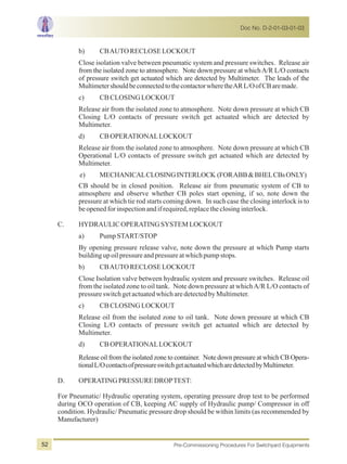 b) CBAUTORECLOSELOCKOUT
Close isolation valve between pneumatic system and pressure switches. Release air
from the isolated zone to atmosphere. Note down pressure at whichA/R L/O contacts
of pressure switch get actuated which are detected by Multimeter. The leads of the
MultimetershouldbeconnectedtothecontactorwheretheARL/OofCBaremade.
c) CBCLOSINGLOCKOUT
Release air from the isolated zone to atmosphere. Note down pressure at which CB
Closing L/O contacts of pressure switch get actuated which are detected by
Multimeter.
d) CBOPERATIONALLOCKOUT
Release air from the isolated zone to atmosphere. Note down pressure at which CB
Operational L/O contacts of pressure switch get actuated which are detected by
Multimeter.
e) MECHANICALCLOSINGINTERLOCK (FORABB&BHELCBsONLY)
CB should be in closed position. Release air from pneumatic system of CB to
atmosphere and observe whether CB poles start opening, if so, note down the
pressure at which tie rod starts coming down. In such case the closing interlock is to
beopenedforinspectionandifrequired,replacetheclosinginterlock.
C. HYDRAULIC OPERATINGSYSTEMLOCKOUT
a) PumpSTART/STOP
By opening pressure release valve, note down the pressure at which Pump starts
buildingupoilpressureandpressureatwhichpumpstops.
b) CBAUTORECLOSELOCKOUT
Close Isolation valve between hydraulic system and pressure switches. Release oil
from the isolated zone to oil tank. Note down pressure at whichA/R L/O contacts of
pressureswitchgetactuatedwhicharedetectedbyMultimeter.
c) CBCLOSINGLOCKOUT
Release oil from the isolated zone to oil tank. Note down pressure at which CB
Closing L/O contacts of pressure switch get actuated which are detected by
Multimeter.
d) CBOPERATIONALLOCKOUT
Release oil from the isolated zone to container. Note down pressure at which CB Opera-
tionalL/OcontactsofpressureswitchgetactuatedwhicharedetectedbyMultimeter.
D. OPERATINGPRESSUREDROPTEST:
For Pneumatic/ Hydraulic operating system, operating pressure drop test to be performed
during OCO operation of CB, keeping AC supply of Hydraulic pump/ Compressor in off
condition. Hydraulic/ Pneumatic pressure drop should be within limits (as recommended by
Manufacturer)
Doc No. D-2-01-03-01-03
Pre-Commissioning Procedures For Switchyard Equipments52
 