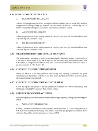 6.3.4.2 EVALUATIONOFTESTRESULTS
A. SF GASPRESSURELOCKOUT6
All the SF6 gas pressure switches settings should be checked and corrected with ambient
temperature. Settings of SF6 gas pressure switches should be within ± 0.1 bar/ Kg/cm2 of
thesetvalue(aftertakingintoaccountthetemperaturecorrectionfactor).
B. AIR PRESSURELOCKOUT
All the air pressure switches settings should be checked and corrected and should be within
±0.3bar/Kg/cm2ofthesetvalue.
C. OIL PRESSURELOCKOUT
All the oil pressure switches settings should be checked and corrected and should be within
±0.3bar/Kg/cm2ofthesetvalue.
6.3.5 MEASUREMENTOFSTATICCONTACTRESISTANCE
The Static contact resistance of main circuit of each pole of a circuit breaker is of the order of
a few tens of micro ohms. 100 A DC is injected and milli volt drop is measured across each
CB contact to compute contact resistance. The values should be within specified limits as
giveninDocNo.D-5-02-XX-01-01.
6.3.6 CHECKINGTHEANTI-PUMPINGFEATURE
When the breaker is in open position and closing and opening commands are given
simultaneously the breaker first closes and then opens, but does not reclose even though the
closingcommandismaintained.
6.3.7 CHECKINGTHEANTI-CONDENSATIONHEATERS
Check the supervisory circuit of the anti-condensation heaters for correct functioning. With
theheatersswitchedON,measuretheircurrentoutput.
6.3.8 POLEDISCREPANCYRELAYTESTING
Pole Discrepancy is defined as the difference in closing & opening timings of different poles
of CB.
A. WHENCBINOPENPOSITION
Closing Command is extended to close one pole, say R-Pole, of CB. After closing R-Pole of
CB, this Pole should automatically open after 2.5 seconds (as per pole discrepancy timer
settings). RepeatthetestforremainingtwopolesofCB.
Doc No. D-2-01-03-01-03
Pre-Commissioning Procedures For Switchyard Equipments 53
 