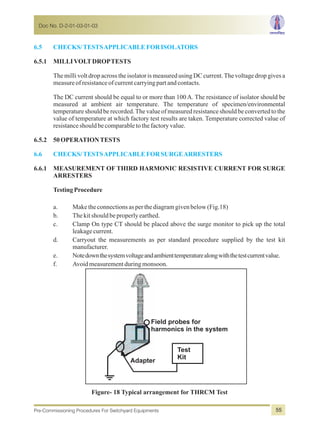 6.5 CHECKS/TESTSAPPLICABLEFORISOLATORS
6.6 CHECKS/TESTSAPPLICABLEFORSURGEARRESTERS
6.5.1 MILLIVOLTDROPTESTS
The milli volt drop across the isolator is measured using DC current.The voltage drop gives a
measureofresistanceofcurrentcarryingpartandcontacts.
The DC current should be equal to or more than 100 A. The resistance of isolator should be
measured at ambient air temperature. The temperature of specimen/environmental
temperature should be recorded.The value of measured resistance should be converted to the
value of temperature at which factory test results are taken. Temperature corrected value of
resistanceshouldbecomparabletothefactoryvalue.
6.5.2 50OPERATIONTESTS
6.6.1 MEASUREMENT OF THIRD HARMONIC RESISTIVE CURRENT FOR SURGE
ARRESTERS
TestingProcedure
a. Maketheconnectionsasperthediagramgivenbelow(Fig.18)
b. Thekitshouldbeproperlyearthed.
c. Clamp On type CT should be placed above the surge monitor to pick up the total
leakagecurrent.
d. Carryout the measurements as per standard procedure supplied by the test kit
manufacturer.
e. Notedownthesystemvoltageandambienttemperaturealongwiththetestcurrentvalue.
f. Avoidmeasurementduringmonsoon.
Field probes for
harmonics in the system
Test
Kit
Adapter
Figure- 18 Typical arrangement for THRCM Test
Doc No. D-2-01-03-01-03
Pre-Commissioning Procedures For Switchyard Equipments 55
 