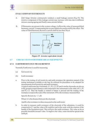 EVALUATIONOFTESTRESULTS
A. ZnO Surge Arrester continuously conducts a small leakage current (Fig.19). The
resistive component of this leakage current may increase with time due to different
stressescausingageingandfinallycausearresterfailure.
B. If Harmonics are present in the system voltage, it affects the value of measured third
harmonic current. Compensating device provided to be used to nullify the effect.The
valueofThirdHarmonicResistivecurrentshallbelessthan30µA
Capacitance
HV
side
Non-linear
resistor
Figure-19 Arrester equivalent circuit
6.7 CHECKS/TESTSFOROTHERAREAS/EQUIPMENTS
6.7.1 EARTHRESISTANCEMEASUREMENT
NormallyEarthtesterisusedformeasuring
(a) Soilresistivity
(b) Earthresistance
a. Prior to the testing of soil resistivity and earth resistance the operation manual of the
testing instrument available at site may be referred for procedures to be adopted for
measurementofsoilresistivityandearthresistance.
Atypical earth tester has 4 terminals. C1, P1, C2, P2 and 4 similar electrodes are driven
in the ground at equal distances and connected to the instruments in the order of C1, P1
and P2, C2. Then the handle is rotated or button is pressed and the reading of the
resistanceisreadonthescaleoftheinstrument.IfRistheresistancemeasuredthen
SpecificResistivity=2 aR
Where'a'isthedistancebetweentheelectrode
AndRistheresistanceinohmsmeasuredontheearthtester.
b. In order to measure earth resistance of the electrode of the substation, it could be
connected to C1 and the value of R could be read in the scale with the rotation of the
handle of the Insulation tester. This will give the earth resistance. The value as far as
possible should be around 1 ohm.To improve the value, water should be spread at the
earthpit.
Doc No. D-2-01-03-01-03
Pre-Commissioning Procedures For Switchyard Equipments56
 