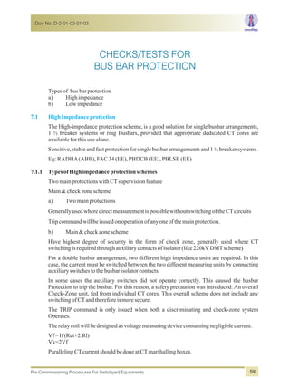 Typesof busbarprotection
a) Highimpedance
b) Lowimpedance
The High-impedance protection scheme, is a good solution for single busbar arrangements,
1 ½ breaker systems or ring Busbars, provided that appropriate dedicated CT cores are
availableforthisusealone.
Sensitive,stableandfastprotectionforsinglebusbararrangementsand1½breakersystems.
Eg:RADHA(ABB),FAC34(EE),PBDCB(EE),PBLSB(EE)
7.1.1 TypesofHighimpedanceprotectionschemes
TwomainprotectionswithCTsupervisionfeature
Main&checkzonescheme
a) Twomainprotections
GenerallyusedwheredirectmeasurementispossiblewithoutswitchingoftheCTcircuits
Tripcommandwillbeissuedonoperationofanyoneofthemainprotection.
b) Main&checkzonescheme
Have highest degree of security in the form of check zone, generally used where CT
switchingisrequiredthroughauxiliarycontactsofisolator(like220kVDMTscheme)
For a double busbar arrangement, two different high impedance units are required. In this
case, the current must be switched between the two different measuring units by connecting
auxiliaryswitchestothebusbarisolatorcontacts.
In some cases the auxiliary switches did not operate correctly. This caused the busbar
Protection to trip the busbar. For this reason, a safety precaution was introduced:An overall
Check-Zone unit, fed from individual CT cores. This overall scheme does not include any
switchingofCTandthereforeismoresecure.
The TRIP command is only issued when both a discriminating and check-zone system
Operates.
Therelaycoilwillbedesignedasvoltagemeasuringdeviceconsumingnegligiblecurrent.
Vf=If(Rct+2.Rl)
Vk=2Vf
ParallelingCTcurrentshouldbedoneatCTmarshallingboxes.
7.1 HighImpedanceprotection
Doc No. D-2-01-03-01-03
Pre-Commissioning Procedures For Switchyard Equipments 59
CHECKS/TESTS FOR
BUS BAR PROTECTION
 