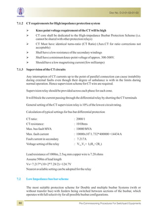 7.1.2 CTrequirementsforHighimpedanceprotectionsystem
ØKneepointvoltagerequirementoftheCTwillbehigh
ØCT core shall be dedicated to the High-impedance Busbar Protection Scheme (i.e.
cannotbesharedwithotherprotectionrelays)
ØCT Must have identical turns-ratio (CT Ratio) (Aux.CT for ratio corrections not
acceptable)
ØShallhavealowresistanceofthesecondarywindings
ØShallhaveaminimumknee-pointvoltageofapprox.300-500V.
ØShouldhavealowmagnetisingcurrent(fewmilliamps)
7.1.3 SupervisionoftheCTcircuits
Any interruption of CT currents up to the point of parallel connection can cause instability
during external faults even though their degree of unbalance is with in the limits during
normaloperation.HencesupervisionschemeforCTwirearerequired.
Supervisionrelayshouldbeprovidedacrosseachphaseforeachzone.
ItwillblockthecurrentpassingthroughthedifferentialrelaybyshortingtheCTterminals
GeneralsettingoftheCTsupervisionrelayis10%ofthelowestcircuitrating.
Calculationoftypicalsettingsforbusbardifferentialprotection
CTratio: : 2000/1
CTresistance: : 10Ohms
Max.busfaultMVA : 10000MVA
6
Max.faultcurrent : 10000x10 /1.732*400000=14434A
Faultcurrentinsecondary : 7.217A
Voltagesettingoftherelay : V V = I (R +2R )for S f ct L
Leadresistanceof1000m,2.5sq.mmcopperwireis7.28ohms
Assume500mofleadlength
Vs=7.217*(10+2*7.28/2)=124.7V
Nearestavailablesettingcanbeadoptedfortherelay
The most suitable protection scheme for Double and multiple busbar Systems (with or
without transfer bus) with feeders being switched between sections of the busbar, which
operateswithfullselectivityforallpossiblebusbarconfigurations.
7.2 LowImpedancebusbarscheme
Doc No. D-2-01-03-01-03
Pre-Commissioning Procedures For Switchyard Equipments60
 