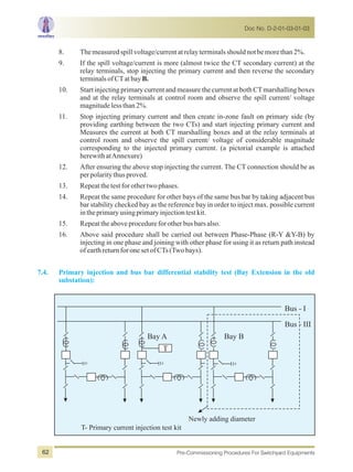 8. Themeasuredspillvoltage/currentatrelayterminalsshouldnotbemorethan2%.
9. If the spill voltage/current is more (almost twice the CT secondary current) at the
relay terminals, stop injecting the primary current and then reverse the secondary
terminalsofCTatbayB.
10. Start injecting primary current and measure the current at both CTmarshalling boxes
and at the relay terminals at control room and observe the spill current/ voltage
magnitudelessthan2%.
11. Stop injecting primary current and then create in-zone fault on primary side (by
providing earthing between the two CTs) and start injecting primary current and
Measures the current at both CT marshalling boxes and at the relay terminals at
control room and observe the spill current/ voltage of considerable magnitude
corresponding to the injected primary current. (a pictorial example is attached
herewithatAnnexure)
12. After ensuring the above stop injecting the current. The CT connection should be as
perpolaritythusproved.
13. Repeatthetestforothertwophases.
14. Repeat the same procedure for other bays of the same bus bar by taking adjacent bus
bar stability checked bay as the reference bay in order to inject max. possible current
intheprimaryusingprimaryinjectiontestkit.
15. Repeattheaboveprocedureforotherbusbarsalso.
16. Above said procedure shall be carried out between Phase-Phase (R-Y &Y-B) by
injecting in one phase and joining with other phase for using it as return path instead
ofearthreturnforonesetofCTs(Twobays).
7.4. Primary injection and bus bar differential stability test (Bay Extension in the old
substation):
Newly adding diameter
T- Primary current injection test kit
Bus - I
Bus - III
Bay A
T
Bay B
Doc No. D-2-01-03-01-03
Pre-Commissioning Procedures For Switchyard Equipments62
 