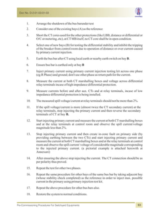 1. Arrangetheshutdownofthebusbarundertest
2. Consideroneoftheexistingbays(A)asthereference
3. Short the CTcores used for the other protections (like LBB, distance or differential or
O/Cormetering,etc),atCTMBitself,noCTcoreshallbeinopencondition.
4. Select one of new bays (B) for testing the differential stability and inhibit the tripping
of the breaker from control room due to operation of distance or over current caused
byprimarycurrentinjection.
5. EarththebusbarafterCTusinglocalearthornearbyearthswitchonbayB.
6. EnsurebusbarisearthedonlyatbayB
7. Inject primary current using primary current injection testing kit across one phase
(eg.RPhase)andground;don'tuseotherphaseasreturnpathforthecurrent.
8. Measure the current at both CT marshalling boxes and voltage across differential
relayterminalsincaseofhighimpedancedifferentialprotection.
9. Measure currents before and after aux. CTs and at relay terminals, incase of low
impedancedifferentialprotectionisbeinginstalled.
10. Themeasuredspillvoltage/currentatrelayterminalsshouldnotbemorethan2%.
11. If the spill voltage/current is more (almost twice the CT secondary current) at the
relay terminals, stop injecting the primary current and then reverse the secondary
terminals of CT at bay B.
12. Start injecting primary current and measure the current at both CTmarshalling boxes
and at the relay terminals at control room and observe the spill current/voltage
magnitudelessthan2%.
13. Stop injecting primary current and then create in-zone fault on primary side (by
providing earthing between the two CTs) and start injecting primary current and
measure the current at both CTmarshalling boxes and at the relay terminals at control
room and observe the spill current/voltageof considerablemagnitudecorresponding
to the injected primary current. (a pictorial example is attached herewith at
Annexure)
14. After ensuring the above stop injecting the current. The CT connection should be as
perpolaritythusproved.
15. Repeatthetestforothertwophases.
16. Repeat the same procedure for other bays of the same bus bar by taking adjacent bay
(whose stability check completed) as the reference in order to inject max. possible
currentintheprimary usingprimaryinjectiontestkit.
17. Repeattheaboveprocedureforotherbusbarsalso.
18. Restorethesystemtonormalconditions.
Doc No. D-2-01-03-01-03
Pre-Commissioning Procedures For Switchyard Equipments 63
 