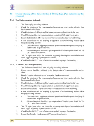 7.5 Scheme Checking of bus bar protection & DC trip logic. (New substation & Bay
extension)
7.5.1 TwoMainprotectionphilosophy
1. Testtherelaybysecondaryinjection.
2. Check the tripping of the corresponding breakers and non tripping of other bus
breakersandtiebreakers.
3. CheckinitiationofLBBrelaysofthebreakerscorrespondingtoparticularbus.
4. CheckblockingofthebusbarprotectiononoperationofCTsupervisionrelay.
5. EnsurethatoperationofCTsupervisionrelayshouldnotinitiatebusbartripping.
6. Check initiation of bus bar tripping by operation of corresponding breaker LBB
relays.(BackTripfeature)
7. a. Check the direct tripping scheme on operation of bus bar protection (only if
tiebreakerisinopencondition)
b. Direct trip signal should not go on operation of Bus bar protection if the Tie
CB isinclosecondition.
8. Test CT supervision relays and ensure for triggering control panel annunciation and
eventloggertriggeringasperapprovedscheme.
9. CheckbusbarIN/OUTswitchforcorrectnessofwiringasperthedrawing.
7.5.2 MainandCheckzonephilosophy
1. Testthebothmainandcheckzonerelaysbysecondaryinjection.
2. Ensure bus bar should not initiate tripping for operation of either main or check zone
alone.
3. Forcheckingthetrippingscheme,bypassthecheckzonecontact.
4. Check the tripping of the corresponding breakers and non tripping of other bus
breakersandtiebreakers.
5. CheckinitiationofLBBrelaysofthebreakerscorrespondingtoparticularbus.
6. CheckblockingofthebusbarprotectiononoperationofCTsupervisionrelay.
7. EnsureoperationofCTsupervisionrelayshouldnotinitiatebusbartripping.
8. Check initiation of bus bar tripping by operation of corresponding breaker LBB
relays.(BackTripfeature)
9. a. Check the direct tripping scheme on operation of bus bar protection (only if
tiebreakerisinopencondition)
b. Direct trip signal should not go on operation of Bus bar protection if the Tie
CB isinclosecondition.
10. Test CT supervision relays and ensure for triggering control panel annunciation and
eventloggertriggeringasperapprovedscheme.
11. CheckbusbarIN/OUTswitchforcorrectnessofwiringasperthedrawing.
12. RepeattheaboveforcheckzoneandCTsupervisionschemes.
Doc No. D-2-01-03-01-03
Pre-Commissioning Procedures For Switchyard Equipments64
 