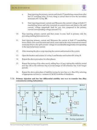 a. Stop injecting the primary current and check CTparalleling connections after
the CT switching relay. If every thing is correct then reverse the secondary
terminalsofCTatbay'B'.
b. Start injecting primary current and Measures the current/voltage at both CT
marshalling boxes and relay terminals at control room and observe the spill
current/ voltage magnitude shall be very less compared to the primary
current/correspondingvoltage(around2%).
10. Stop injecting primary current and then create in-zone fault in primary side (by
providingearthingbetweentwoCts.
11. Start injecting primary current and Measures the current at both CT marshalling
boxes (both cores used for main and check zone) and at the relay terminals at control
room and observe the spill current/voltageof considerablemagnitudecorresponding
totheinjectedprimarycurrent.
12. Afterensuringtheabovestopinjectingthecurrentandnormalizethesystem.
13. OpenthebreakerandisolatorA1inbayAandbreakerandisolatorB1inbayB.
14. Repeattheaboveprocedureforotherphases.
15. Repeat the testing of the other newly adding bays (if any) taking this stability tested
new bay (B) as the reference bay to avoid outage of old reference bay A for longer
periods.
16. Repeat the above procedure of stability testing for new bay w.r.t. Bus-II by selecting
ofappropriatesection(i.e.isolatorsA2&B2)withBus-IIshutdown.
7.7.5 Primary injection and bus bar differential stability test w.r.t to transfer bus (Bay
extensioninexistingSubstation):
Bay
BUS-I
BUS- II
TRANSFER BUS
E
TEBay BBay A
T3
T2T1
C2C1
B4
B2B1
A4
A3
A2A1
C
New bay
B3
TE - Testing equipment
Doc No. D-2-01-03-01-03
Pre-Commissioning Procedures For Switchyard Equipments 71
 