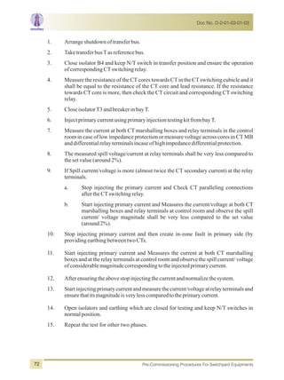 1. Arrangeshutdownoftransferbus.
2. TaketransferbusTasreferencebus.
3. Close isolator B4 and keep N/T switch in transfer position and ensure the operation
ofcorrespondingCTswitchingrelay.
4. Measure the resistance of the CTcores towards CTin the CTswitching cubicle and it
shall be equal to the resistance of the CT core and lead resistance. If the resistance
towards CT core is more, then check the CT circuit and corresponding CT switching
relay.
5. CloseisolatorT3andbreakerinbayT.
6. InjectprimarycurrentusingprimaryinjectiontestingkitfrombayT.
7. Measure the current at both CT marshalling boxes and relay terminals in the control
room in case of low impedance protection or measure voltage across cores in CT MB
anddifferentialrelayterminalsincaseofhighimpedancedifferentialprotection.
8. The measured spill voltage/current at relay terminals shall be very less compared to
thesetvalue(around2%).
9. If Spill current/voltage is more (almost twice the CT secondary current) at the relay
terminals.
a. Stop injecting the primary current and Check CT paralleling connections
aftertheCTswitchingrelay.
b. Start injecting primary current and Measures the current/voltage at both CT
marshalling boxes and relay terminals at control room and observe the spill
current/ voltage magnitude shall be very less compared to the set value
(around2%).
10. Stop injecting primary current and then create in-zone fault in primary side (by
providingearthingbetweentwoCTs.
11. Start injecting primary current and Measures the current at both CT marshalling
boxes and at the relay terminals at control room and observe the spill current/ voltage
ofconsiderablemagnitudecorrespondingtotheinjectedprimarycurrent.
12. Afterensuringtheabovestopinjectingthecurrentandnormalizethesystem.
13. Start injecting primary current and measure the current/voltage at relay terminals and
ensurethatitsmagnitudeisverylesscomparedtotheprimarycurrent.
14. Open isolators and earthing which are closed for testing and keep N/T switches in
normalposition.
15. Repeat the test for other two phases.
Doc No. D-2-01-03-01-03
Pre-Commissioning Procedures For Switchyard Equipments72
 