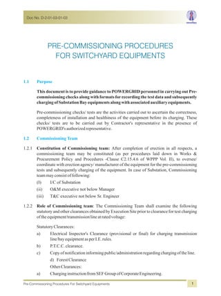 Doc No. D-2-01-03-01-03
Pre-Commissioning Procedures For Switchyard Equipments 1
1.1 Purpose
1.2 Commissioning Team
This document is to provide guidance to POWERGRID personnel in carrying out Pre-
commissioning checks along with formats for recording the test data and subsequently
chargingofSubstation Bayequipmentsalongwithassociatedauxiliaryequipments.
Pre-commissioning checks/ tests are the activities carried out to ascertain the correctness,
completeness of installation and healthiness of the equipment before its charging. These
checks/ tests are to be carried out by Contractor's representative in the presence of
POWERGRID's authorizedrepresentative.
1.2.1 Constitution of Commissioning team: After completion of erection in all respects, a
commissioning team may be constituted (as per procedures laid down in Works &
Procurement Policy and Procedures -Clause C2.15.4.6 of WPPP Vol. II), to oversee/
coordinate with erection agency/ manufacturer of the equipment for the pre-commissioning
tests and subsequently charging of the equipment. In case of Substation, Commissioning
teammayconsistoffollowing:
(I) I/C of Substation
(ii) O&M executive not below Manager
(iii) T&C executive not below Sr. Engineer
1.2.2 Role of Commissioning team: The Commissioning Team shall examine the following
statutory and other clearances obtained by Execution Site prior to clearance for test charging
of theequipment/transmissionlineatratedvoltage:
StatutoryClearances:
a) Electrical Inspector's Clearance (provisional or final) for charging transmission
line/bayequipmentasperI.E.rules.
b) P.T.C.C.clearance.
c) Copyofnotificationinformingpublic/administrationregardingchargingoftheline.
d) ForestClearance
OtherClearances:
a) CharginginstructionfromSEFGroupofCorporateEngineering.
PRE-COMMISSIONING PROCEDURES
FOR SWITCHYARD EQUIPMENTS
 