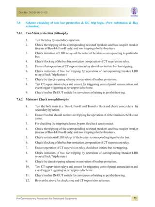 7.8 Scheme checking of bus bar protection & DC trip logic. (New substation & Bay
extension)
7.8.1 TwoMainprotectionphilosophy
1. Testtherelaybysecondaryinjection.
2. Check the tripping of the corresponding selected breakers and bus coupler breaker
(incaseofBus-I&Bus-IIonly)andnontrippingofotherbreakers.
3. Check initiation of LBB relays of the selected breakers corresponding to particular
bus.
4. CheckblockingofthebusbarprotectiononoperationofCTsupervisionrelay.
5. EnsurethatoperationofCTsupervisionrelayshouldnotinitiatebusbartripping.
6. Check initiation of bus bar tripping by operation of corresponding breaker LBB
relays.(BackTripfeature)
7. Checkthedirecttrippingschemeonoperationofbusbarprotection.
8. Test CT supervision relays and ensure for triggering control panel annunciation and
eventloggertriggeringasperapprovedscheme.
9. CheckbusbarIN/OUTswitchforcorrectnessofwiringasperthedrawing.
7.8.2 MainandCheckzonephilosophy
1. Test the both main (i.e. Bus-I, Bus-II and Transfer Bus) and check zone relays by
secondaryinjection.
2. Ensure bus bar should not initiate tripping for operation of either main or check zone
alone.
3. Forcheckingthetrippingscheme,bypassthecheckzonecontact.
4. Check the tripping of the corresponding selected breakers and bus coupler breaker
(incaseofBus-I&Bus-IIonly)andnontrippingofotherbreakers.
5. CheckinitiationofLBBrelaysofthebreakerscorrespondingtoparticularbus.
6. Checkblockingofthe busbarprotectiononoperationofCTsupervisionrelay.
7. EnsureoperationofCTsupervisionrelayshouldnotinitiatebusbartripping.
8. Check initiation of bus bar tripping by operation of corresponding breaker LBB
relays.(BackTripfeature)
9. Checkthedirecttrippingschemeonoperationofbusbarprotection.
10. Test CT supervision relays and ensure for triggering control panel annunciation and
eventloggertriggeringasperapprovedscheme.
11. CheckbusbarIN/OUTswitchforcorrectnessofwiringasperthedrawing.
12. RepeattheaboveforcheckzoneandCTsupervisionschemes.
Doc No. D-2-01-03-01-03
Pre-Commissioning Procedures For Switchyard Equipments 73
 
