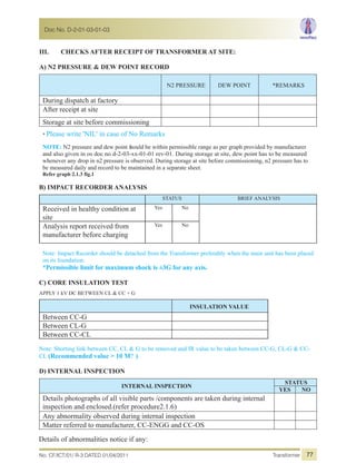 No. CF/ICT/01/ R-3 DATED 01/04/2011 Transformer
Doc No. D-2-01-03-01-03
77
III. CHECKS AFTER RECEIPT OF TRANSFORMER AT SITE:
A) N2 PRESSURE & DEW POINT RECORD
N2 PRESSURE DEW POINT *REMARKS
During dispatch at factory
After receipt at site
Storage at site before commissioning
* Please write 'NIL' in case of No Remarks
NOTE: N2 pressure and dew point should be within permissible range as per graph provided by manufacturer
and also given in os doc no d-2-03-xx-01-01 rev-01. During storage at site, dew point has to be measured
whenever any drop in n2 pressure is observed. During storage at site before commissioning, n2 pressure has to
be measured daily and record to be maintained in a separate sheet.
Refer graph 2.1.3 fig.1
B) IMPACT RECORDER ANALYSIS
STATUS BRIEF ANALYSIS
Received in healthy condition at
site
Yes No
Analysis report received from
manufacturer before charging
Yes No
Note: Impact Recorder should be detached from the Transformer preferably when the main unit has been placed
on its foundation.
*Permissible limit for maximum shock is ±3G for any axis.
C) CORE INSULATION TEST
APPLY 1 kV DC BETWEEN CL & CC + G
INSULATION VALUE
Between CC-G
Between CL-G
Between CC-CL
Note: Shorting link between CC, CL & G to be removed and IR value to be taken between CC-G, CL-G & CC-
CL (Recommended value > 10 M? )
D) INTERNAL INSPECTION
INTERNAL INSPECTION
STATUS
YES NO
Details photographs of all visible parts /components are taken during internal
inspection and enclosed.(refer procedure2.1.6)
Any abnormality observed during internal inspection
Matter referred to manufacturer, CC-ENGG and CC-OS
Details of abnormalities notice if any:
 