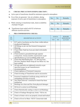 IV. CHECKS /PRECAUTIONS DURING ERECTION :
a. Active part of transformer should be minimum exposed to atmosphere
b. Use of dry air generator / dry air cylinders, during
exposure of active part of transformer to atmosphere.
c. While entering in transformer tank, check availability
of proper Oxygen
d. Transformer kept sealed with N2 in between
different erection activities
V. PRE-COMMISSIONING CHECKS:
SL.
NO.
DESCRIPTION OF ACTIVITY
STATUS REMARK
DEFICIENCIE
S, IF ANYYES NO
1 ICT and its Auxiliaries are free from visible defects
on physical Inspection
2 All fittings as per out line General Arrangement
Drawing
3 Check Main Tank has been provided with double
earthing
4 Check neutral is grounded through separate
connections. Ensure metallic requirements as per
specification (e.g. Cu) in earthing strips used
5 Check that Marshalling Box, T/C Driving Gear,
Diverter, Radiator Bank Pump & Fan Motor etc. has
been earthed
6 All nuts and bolts are tightened correctly as per
specified torque (as per manufacturers
recommendation)
7 Check tightness of Terminal Connectors
8 Check leveling of Transformer and its accessories
9 Erection Completion Certificate along with list of
outstanding activities reviewed
10 Any Paint removed / scratched in transit has been
touched up
11 Bushings are clean and free from physical damages
12 Oil level is correct on all Bushings
13 Check Hermitically sealing is intact in all Bushings
14 Check oil leakage through any Joints / Valves etc.
15 Check oil drain valves are properly closed and locked
16 Check oil level in Main / OLTC Conservator tank
Yes No Remarks
Yes No Remarks
Yes No Remarks
No. CF/ICT/01/ R-3 DATED 01/04/2011Transformer
Doc No. D-2-01-03-01-03
78
 