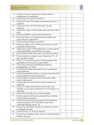 17 Check oil level at conservator matches with oil
temperature of transformer
18 Check Gear box oil level in OLTC
19 Check OTI and WTI pockets and replenish the oil, if
required
20 Check all valves for their opening & closing
sequence
21 Check the colour of the breather silica gel (blue when
dry)
22 Check availability of oil in the breather cup
23 Check all rollers are locked and tack welded with
rails (wherever applicable)
24 Check busing test tap is grounded
25 Check no debris, loose T & P and oil strains on and
around the Transformer
26 Check door seals of Marshalling Box is intact and all
cable gland plates unused holes are sealed
27 Check that pressure relief valve is correctly mounted
28 Ensure unused secondary cores of Bushing CT’s, if
any, has been shorted
29 Check CT star point has been formed properly and
grounded at one end only as per scheme
30 Check that permanent and adequate lighting
arrangements are ready
31 Check that labeling and identification is permanent
and satisfactory
32 Check that Buchholz Relay is correctly mounted with
arrow pointing towards conservator
33 Check cables are properly fixed and ensure cable
entry at the bottom
34 Ensure all Power and Control cable Terminals are
tightened
35 Check all cables and Ferrules are provided with
Number as per Cable Schedule (Cross Ferruling to be
checked)
36 Check that all cables are correctly glanded
37 Check external cabling from Junction Box to Relay /
Control Panel completed
38 Check that air has been released from the Radiators
and their headers/OLTC Buchholz relay/Main
tank/tank/Bushing turrets etc
39 Check Fire Protection System & Emulsifier systems
is adequate & ready
40 Check that CC-CL & G are shorted
41 Check that all radiator bank valves on top and bottom
headers are open
No. CF/ICT/01/ R-3 DATED 01/04/2011 Transformer
Doc No. D-2-01-03-01-03
79
 