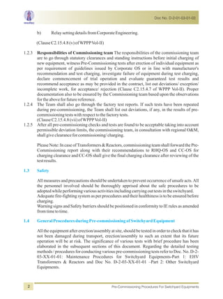 Doc No. D-2-01-03-01-03
Pre-Commissioning Procedures For Switchyard Equipments2
b) RelaysettingdetailsfromCorporateEngineering.
(ClauseC2.15.4.8(v)ofWPPPVol-II)
1.2.3 Responsibilities of Commissioning team The responsibilities of the commissioning team
are to go through statutory clearances and standing instructions before initial charging of
new equipment, witness Pre-Commissioning tests after erection of individual equipment as
per requirement of guidelines issued by Corporate OS or in line with manufacturer's
recommendation and test charging, investigate failure of equipment during test charging,
declare commencement of trial operation and evaluate guaranteed test results and
recommend acceptance as may be provided in the contract, list out deviations/ exception/
incomplete work, for acceptance/ rejection (Clause C2.15.4.7 of WPPP Vol-II). Proper
documentation also to be ensured by the Commissioning team based upon the observations
fortheaboveforfuturereference.
1.2.4 The Team shall also go through the factory test reports. If such tests have been repeated
during pre-commissioning, the Team shall list out deviations, if any, in the results of pre-
commissioningtestswithrespecttothefactorytests.
(ClauseC2.15.4.8(vii)ofWPPPVol-II)
1.2.5 After all pre-commissioning checks and tests are found to be acceptable taking into account
permissible deviation limits, the commissioning team, in consultation with regional O&M,
shallgiveclearanceforcommissioning/charging.
Please Note: In case ofTransformers & Reactors, commissioning team shall forward the Pre-
Commissioning report along with their recommendations to RHQ-OS and CC-OS for
charging clearance and CC-OS shall give the final charging clearance after reviewing of the
testresults.
All measures and precautions should be undertaken to prevent occurrence of unsafe acts.All
the personnel involved should be thoroughly apprised about the safe procedures to be
adoptedwhileperformingvariousactivitiesincludingcarryingouttestsintheswitchyard.
Adequate fire-fighting system as per procedures and their healthiness is to be ensured before
charging.
Warning signs and Safety barriers should be positioned in conformity to IE rules as amended
fromtimetotime.
All the equipment after erection/assembly at site, should be tested in order to check that it has
not been damaged during transport, erection/assembly to such an extent that its future
operation will be at risk. The significance of various tests with brief procedure has been
elaborated in the subsequent sections of this document. Regarding the detailed testing
methods / procedures for conducting various pre-commissioning tests refer to Doc. No. D-2-
03-XX-01-01: Maintenance Procedures for Switchyard Equipments-Part 1: EHV
Transformers & Reactors and Doc No. D-2-03-XX-01-01 –Part 2: Other Switchyard
Equipments.
1.3 Safety
1.4 GeneralProceduresduringPre-commissioningofSwitchyardEquipment
 