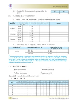 iii. Check after the test, neutral reconnected to the
ground
XIV. MAGNETIZATION CURRENT TEST
i. Apply 1 Phase, AC supply on HV Te rminals and keep IV and LV open
TAP
POSITION
VOLTAGE APPLIED
IN VOLTS
CURRENT MEASURED IN mAMPS
REMARK
LOWEST
R - N R - PH
Y - N Y - PH
B - N B - PH
NORMAL
R - N R - PH
Y - N Y - PH
B - N B - PH
HIGHEST
R - N R - PH
Y - N Y - PH
B - N B - PH
ii. Apply 1 phase, 415V AC supply on IV Terminal and keep HV & LV open
TAP POSITION VOLTAGE APPLIED IN VOLTS CURRENT MEASURED
(IN LV SIDE) IN M AMP
Normal
2R – 2Y R – PH
2Y – 2B Y – PH
2R – 2B B – PH
*If the excitation current is less than 50 milli-Amperes (mAmp), the difference between the two higher
currents should be less than 10%. If the excitation current is more than 50 mAmp, the difference should
be less than 5%. The value on the outside legs should be within 15% of each other and values for centre
leg should not be more than either outside for a three phase transformer. Results between similar single
phase units should not vary more than 10%.
XV. VOLTAGE RATIO TEST
Make of testing kit _______________________Date of calibration_____________________
Ambient temperature_________________ Temperature of oil________________________
Remarks: To be done by Automatic Turns ratio meter
i. RATIO : HV / IV
POS.
VOLTAGE APPLIED VOLTAGE MEASURED RATIO FACTORY RATIO % DEVIATION
1R-N 1Y-N 1B-N 2R-N 2Y-N 2B-N R Y B R Y B R Y B
1
2
3
4
5
6
Yes No
No. CF/ICT/01/ R-3 DATED 01/04/2011Transformer
Doc No. D-2-01-03-01-03
86
 